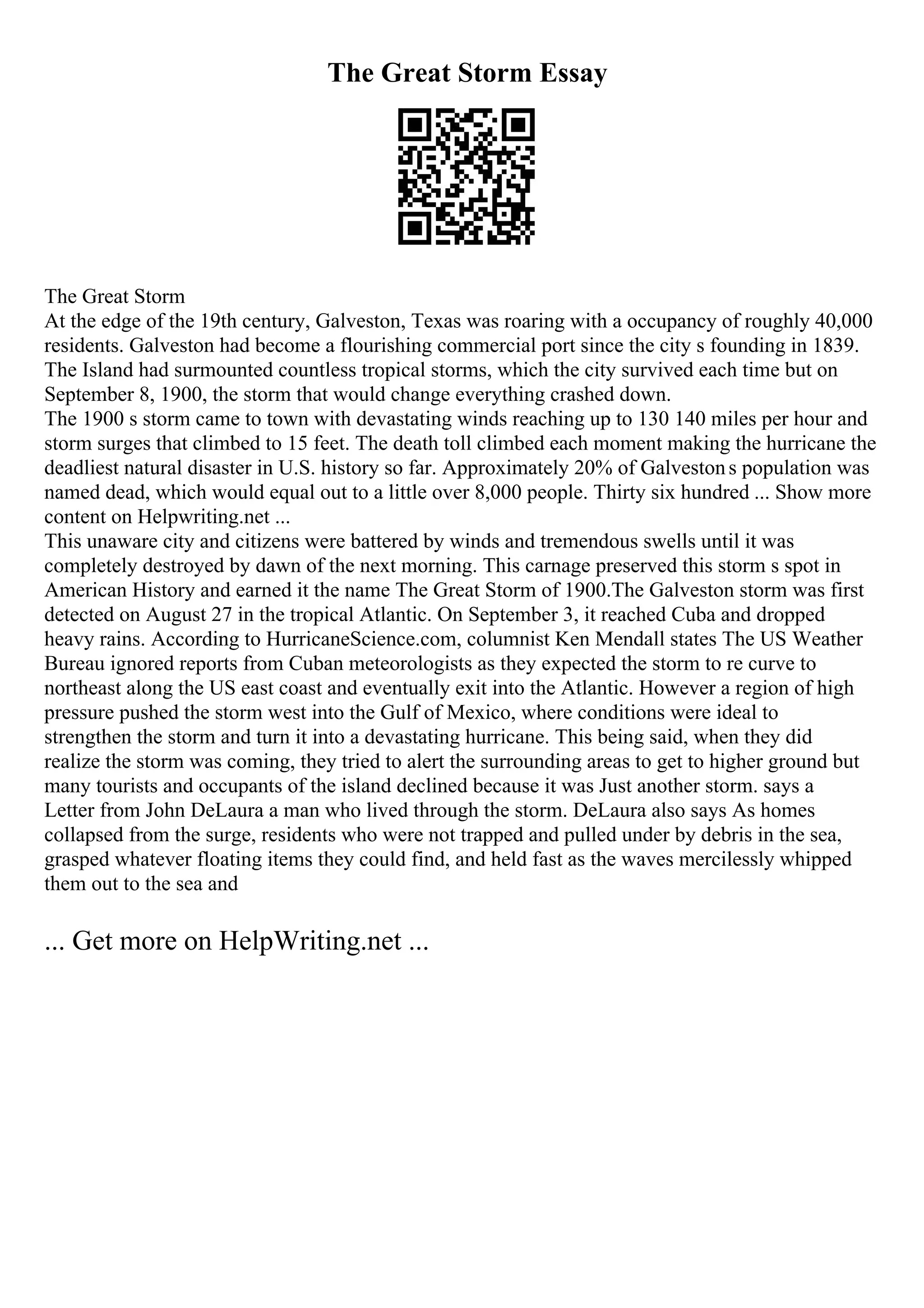 The Great Storm Essay
The Great Storm
At the edge of the 19th century, Galveston, Texas was roaring with a occupancy of roughly 40,000
residents. Galveston had become a flourishing commercial port since the city s founding in 1839.
The Island had surmounted countless tropical storms, which the city survived each time but on
September 8, 1900, the storm that would change everything crashed down.
The 1900 s storm came to town with devastating winds reaching up to 130 140 miles per hour and
storm surges that climbed to 15 feet. The death toll climbed each moment making the hurricane the
deadliest natural disaster in U.S. history so far. Approximately 20% of Galvestons population was
named dead, which would equal out to a little over 8,000 people. Thirty six hundred ... Show more
content on Helpwriting.net ...
This unaware city and citizens were battered by winds and tremendous swells until it was
completely destroyed by dawn of the next morning. This carnage preserved this storm s spot in
American History and earned it the name The Great Storm of 1900.The Galveston storm was first
detected on August 27 in the tropical Atlantic. On September 3, it reached Cuba and dropped
heavy rains. According to HurricaneScience.com, columnist Ken Mendall states The US Weather
Bureau ignored reports from Cuban meteorologists as they expected the storm to re curve to
northeast along the US east coast and eventually exit into the Atlantic. However a region of high
pressure pushed the storm west into the Gulf of Mexico, where conditions were ideal to
strengthen the storm and turn it into a devastating hurricane. This being said, when they did
realize the storm was coming, they tried to alert the surrounding areas to get to higher ground but
many tourists and occupants of the island declined because it was Just another storm. says a
Letter from John DeLaura a man who lived through the storm. DeLaura also says As homes
collapsed from the surge, residents who were not trapped and pulled under by debris in the sea,
grasped whatever floating items they could find, and held fast as the waves mercilessly whipped
them out to the sea and
... Get more on HelpWriting.net ...
 