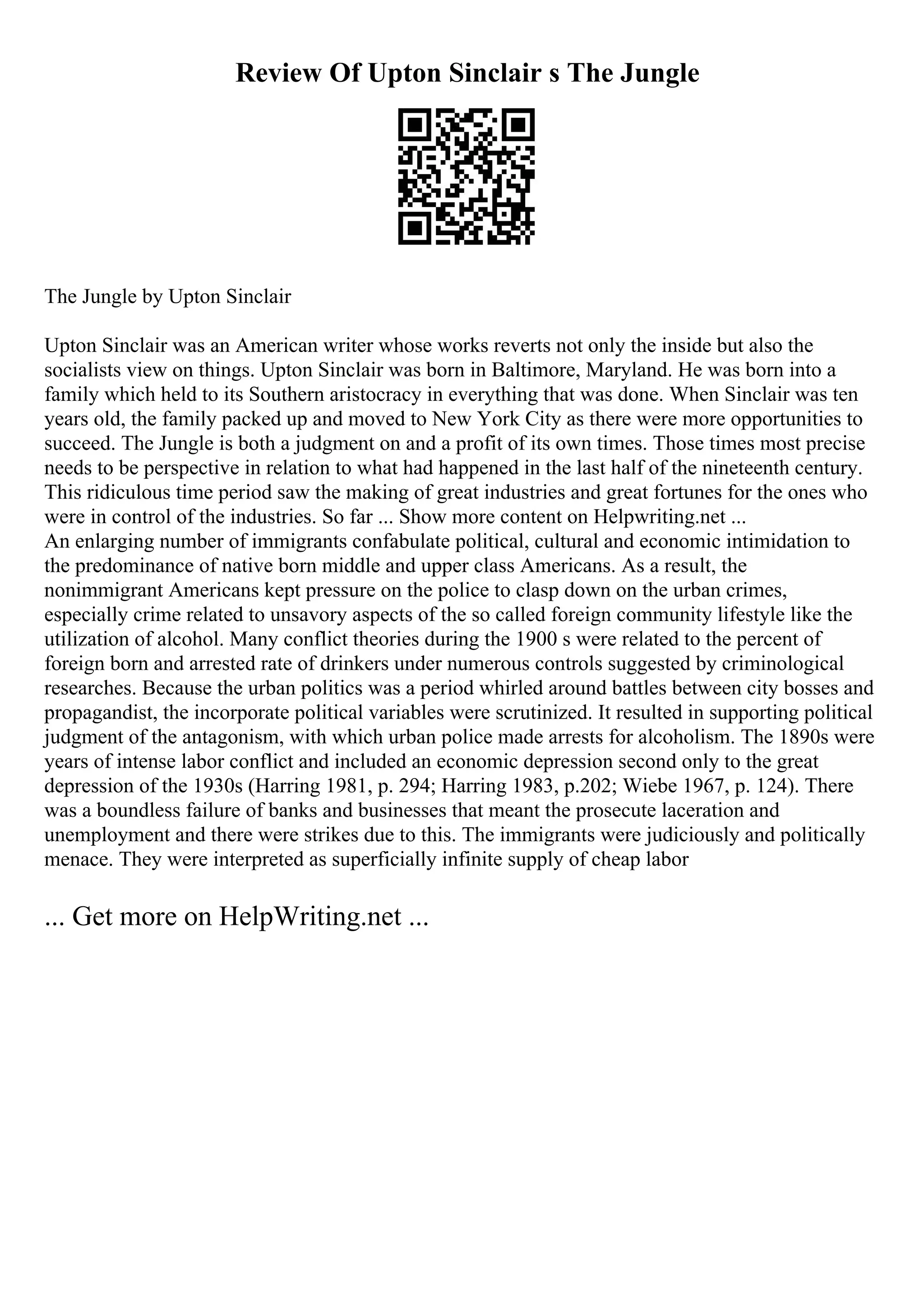 Review Of Upton Sinclair s The Jungle
The Jungle by Upton Sinclair
Upton Sinclair was an American writer whose works reverts not only the inside but also the
socialists view on things. Upton Sinclair was born in Baltimore, Maryland. He was born into a
family which held to its Southern aristocracy in everything that was done. When Sinclair was ten
years old, the family packed up and moved to New York City as there were more opportunities to
succeed. The Jungle is both a judgment on and a profit of its own times. Those times most precise
needs to be perspective in relation to what had happened in the last half of the nineteenth century.
This ridiculous time period saw the making of great industries and great fortunes for the ones who
were in control of the industries. So far ... Show more content on Helpwriting.net ...
An enlarging number of immigrants confabulate political, cultural and economic intimidation to
the predominance of native born middle and upper class Americans. As a result, the
nonimmigrant Americans kept pressure on the police to clasp down on the urban crimes,
especially crime related to unsavory aspects of the so called foreign community lifestyle like the
utilization of alcohol. Many conflict theories during the 1900 s were related to the percent of
foreign born and arrested rate of drinkers under numerous controls suggested by criminological
researches. Because the urban politics was a period whirled around battles between city bosses and
propagandist, the incorporate political variables were scrutinized. It resulted in supporting political
judgment of the antagonism, with which urban police made arrests for alcoholism. The 1890s were
years of intense labor conflict and included an economic depression second only to the great
depression of the 1930s (Harring 1981, p. 294; Harring 1983, p.202; Wiebe 1967, p. 124). There
was a boundless failure of banks and businesses that meant the prosecute laceration and
unemployment and there were strikes due to this. The immigrants were judiciously and politically
menace. They were interpreted as superficially infinite supply of cheap labor
... Get more on HelpWriting.net ...
 