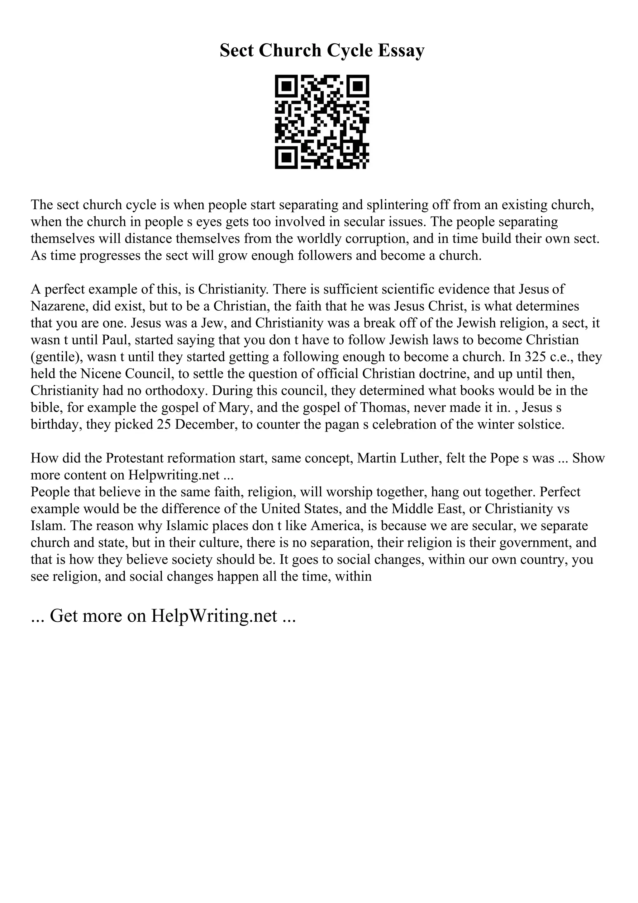 Sect Church Cycle Essay
The sect church cycle is when people start separating and splintering off from an existing church,
when the church in people s eyes gets too involved in secular issues. The people separating
themselves will distance themselves from the worldly corruption, and in time build their own sect.
As time progresses the sect will grow enough followers and become a church.
A perfect example of this, is Christianity. There is sufficient scientific evidence that Jesus of
Nazarene, did exist, but to be a Christian, the faith that he was Jesus Christ, is what determines
that you are one. Jesus was a Jew, and Christianity was a break off of the Jewish religion, a sect, it
wasn t until Paul, started saying that you don t have to follow Jewish laws to become Christian
(gentile), wasn t until they started getting a following enough to become a church. In 325 c.e., they
held the Nicene Council, to settle the question of official Christian doctrine, and up until then,
Christianity had no orthodoxy. During this council, they determined what books would be in the
bible, for example the gospel of Mary, and the gospel of Thomas, never made it in. , Jesus s
birthday, they picked 25 December, to counter the pagan s celebration of the winter solstice.
How did the Protestant reformation start, same concept, Martin Luther, felt the Pope s was ... Show
more content on Helpwriting.net ...
People that believe in the same faith, religion, will worship together, hang out together. Perfect
example would be the difference of the United States, and the Middle East, or Christianity vs
Islam. The reason why Islamic places don t like America, is because we are secular, we separate
church and state, but in their culture, there is no separation, their religion is their government, and
that is how they believe society should be. It goes to social changes, within our own country, you
see religion, and social changes happen all the time, within
... Get more on HelpWriting.net ...
 