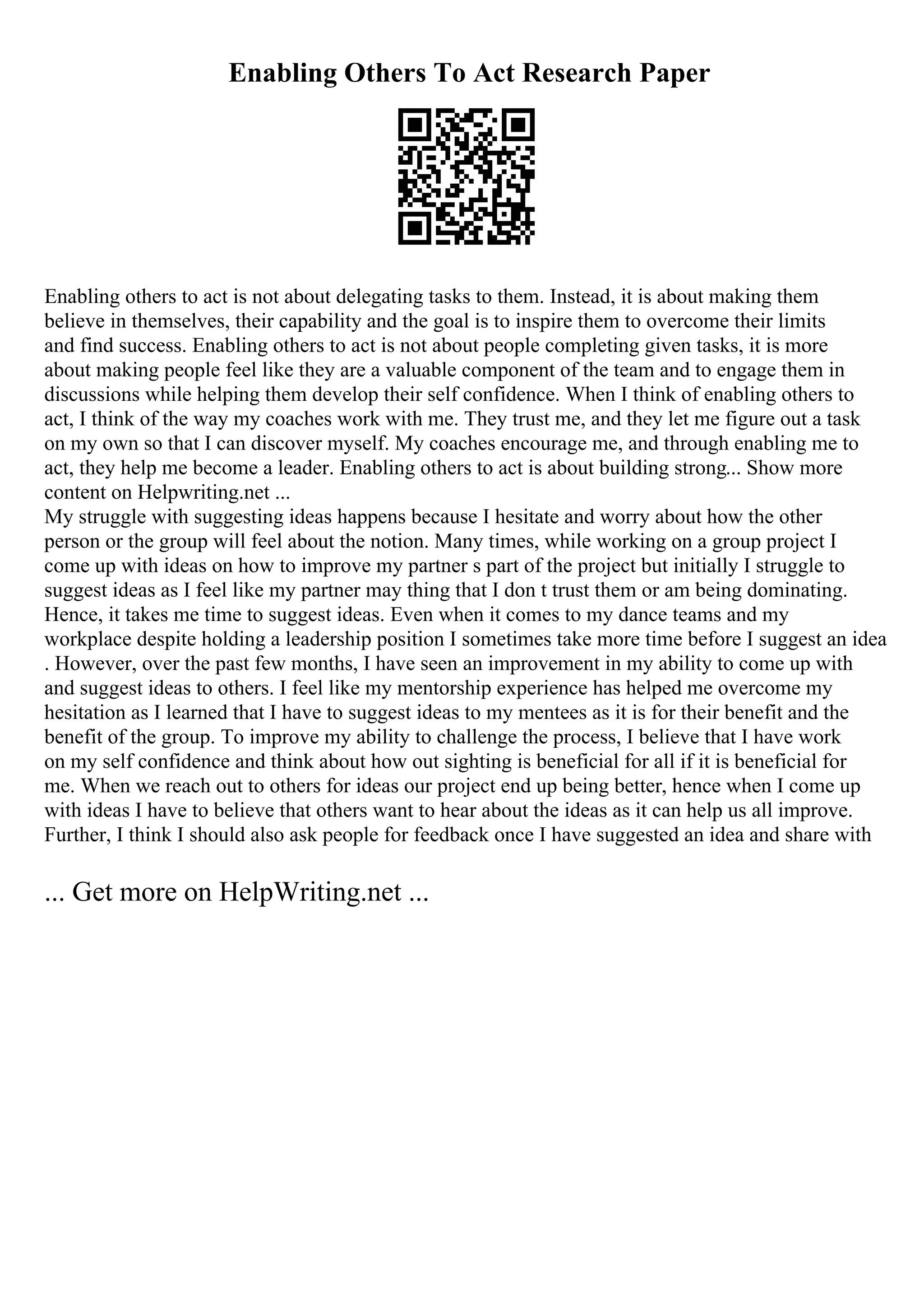 Enabling Others To Act Research Paper
Enabling others to act is not about delegating tasks to them. Instead, it is about making them
believe in themselves, their capability and the goal is to inspire them to overcome their limits
and find success. Enabling others to act is not about people completing given tasks, it is more
about making people feel like they are a valuable component of the team and to engage them in
discussions while helping them develop their self confidence. When I think of enabling others to
act, I think of the way my coaches work with me. They trust me, and they let me figure out a task
on my own so that I can discover myself. My coaches encourage me, and through enabling me to
act, they help me become a leader. Enabling others to act is about building strong... Show more
content on Helpwriting.net ...
My struggle with suggesting ideas happens because I hesitate and worry about how the other
person or the group will feel about the notion. Many times, while working on a group project I
come up with ideas on how to improve my partner s part of the project but initially I struggle to
suggest ideas as I feel like my partner may thing that I don t trust them or am being dominating.
Hence, it takes me time to suggest ideas. Even when it comes to my dance teams and my
workplace despite holding a leadership position I sometimes take more time before I suggest an idea
. However, over the past few months, I have seen an improvement in my ability to come up with
and suggest ideas to others. I feel like my mentorship experience has helped me overcome my
hesitation as I learned that I have to suggest ideas to my mentees as it is for their benefit and the
benefit of the group. To improve my ability to challenge the process, I believe that I have work
on my self confidence and think about how out sighting is beneficial for all if it is beneficial for
me. When we reach out to others for ideas our project end up being better, hence when I come up
with ideas I have to believe that others want to hear about the ideas as it can help us all improve.
Further, I think I should also ask people for feedback once I have suggested an idea and share with
... Get more on HelpWriting.net ...
 