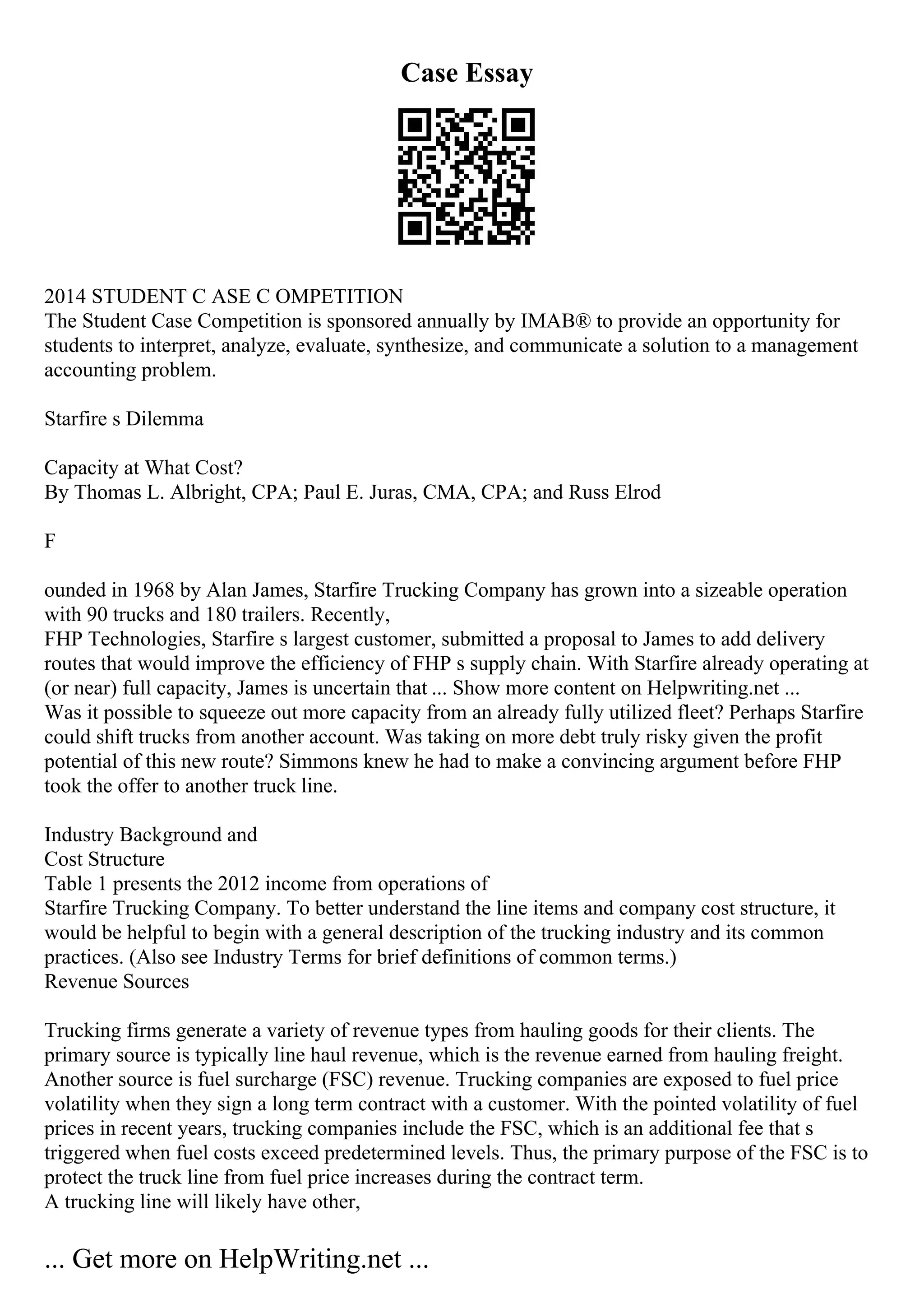 Case Essay
2014 STUDENT C ASE C OMPETITION
The Student Case Competition is sponsored annually by IMAВ® to provide an opportunity for
students to interpret, analyze, evaluate, synthesize, and communicate a solution to a management
accounting problem.
Starfire s Dilemma
Capacity at What Cost?
By Thomas L. Albright, CPA; Paul E. Juras, CMA, CPA; and Russ Elrod
F
ounded in 1968 by Alan James, Starfire Trucking Company has grown into a sizeable operation
with 90 trucks and 180 trailers. Recently,
FHP Technologies, Starfire s largest customer, submitted a proposal to James to add delivery
routes that would improve the efficiency of FHP s supply chain. With Starfire already operating at
(or near) full capacity, James is uncertain that ... Show more content on Helpwriting.net ...
Was it possible to squeeze out more capacity from an already fully utilized fleet? Perhaps Starfire
could shift trucks from another account. Was taking on more debt truly risky given the profit
potential of this new route? Simmons knew he had to make a convincing argument before FHP
took the offer to another truck line.
Industry Background and
Cost Structure
Table 1 presents the 2012 income from operations of
Starfire Trucking Company. To better understand the line items and company cost structure, it
would be helpful to begin with a general description of the trucking industry and its common
practices. (Also see Industry Terms for brief definitions of common terms.)
Revenue Sources
Trucking firms generate a variety of revenue types from hauling goods for their clients. The
primary source is typically line haul revenue, which is the revenue earned from hauling freight.
Another source is fuel surcharge (FSC) revenue. Trucking companies are exposed to fuel price
volatility when they sign a long term contract with a customer. With the pointed volatility of fuel
prices in recent years, trucking companies include the FSC, which is an additional fee that s
triggered when fuel costs exceed predetermined levels. Thus, the primary purpose of the FSC is to
protect the truck line from fuel price increases during the contract term.
A trucking line will likely have other,
... Get more on HelpWriting.net ...
 