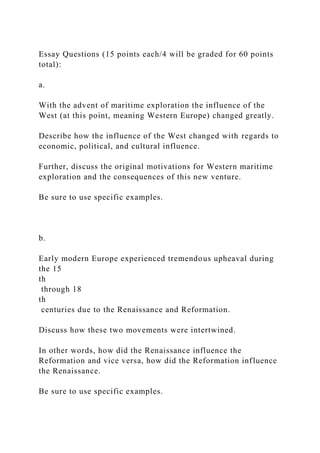Essay Questions (15 points each/4 will be graded for 60 points
total):
a.
With the advent of maritime exploration the influence of the
West (at this point, meaning Western Europe) changed greatly.
Describe how the influence of the West changed with regards to
economic, political, and cultural influence.
Further, discuss the original motivations for Western maritime
exploration and the consequences of this new venture.
Be sure to use specific examples.
b.
Early modern Europe experienced tremendous upheaval during
the 15
th
through 18
th
centuries due to the Renaissance and Reformation.
Discuss how these two movements were intertwined.
In other words, how did the Renaissance influence the
Reformation and vice versa, how did the Reformation influence
the Renaissance.
Be sure to use specific examples.
 