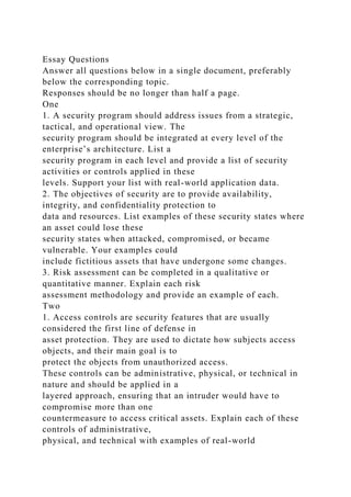 Essay Questions
Answer all questions below in a single document, preferably
below the corresponding topic.
Responses should be no longer than half a page.
One
1. A security program should address issues from a strategic,
tactical, and operational view. The
security program should be integrated at every level of the
enterprise’s architecture. List a
security program in each level and provide a list of security
activities or controls applied in these
levels. Support your list with real-world application data.
2. The objectives of security are to provide availability,
integrity, and confidentiality protection to
data and resources. List examples of these security states where
an asset could lose these
security states when attacked, compromised, or became
vulnerable. Your examples could
include fictitious assets that have undergone some changes.
3. Risk assessment can be completed in a qualitative or
quantitative manner. Explain each risk
assessment methodology and provide an example of each.
Two
1. Access controls are security features that are usually
considered the first line of defense in
asset protection. They are used to dictate how subjects access
objects, and their main goal is to
protect the objects from unauthorized access.
These controls can be administrative, physical, or technical in
nature and should be applied in a
layered approach, ensuring that an intruder would have to
compromise more than one
countermeasure to access critical assets. Explain each of these
controls of administrative,
physical, and technical with examples of real-world
 