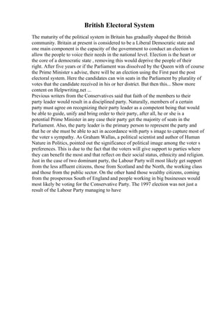 British Electoral System
The maturity of the political system in Britain has gradually shaped the British
community. Britain at present is considered to be a Liberal Democratic state and
one main component is the capacity of the government to conduct an election to
allow the people to voice their needs in the national level. Election is the heart or
the core of a democratic state , removing this would deprive the people of their
right. After five years or if the Parliament was dissolved by the Queen with of course
the Prime Minister s advise, there will be an election using the First past the post
electoral system. Here the candidates can win seats in the Parliament by plurality of
votes that the candidate received in his or her district. But then this... Show more
content on Helpwriting.net ...
Previous writers from the Conservatives said that faith of the members to their
party leader would result in a disciplined party. Naturally, members of a certain
party must agree on recognizing their party leader as a competent being that would
be able to guide, unify and bring order to their party, after all, he or she is a
potential Prime Minister in any case their party get the majority of seats in the
Parliament. Also, the party leader is the primary person to represent the party and
that he or she must be able to act in accordance with party s image to capture most of
the voter s sympathy. As Graham Wallas, a political scientist and author of Human
Nature in Politics, pointed out the significance of political image among the voter s
preferences. This is due to the fact that the voters will give support to parties where
they can benefit the most and that reflect on their social status, ethnicity and religion.
Just in the case of two dominant party, the Labour Party will most likely get support
from the less affluent citizens, those from Scotland and the North, the working class
and those from the public sector. On the other hand those wealthy citizens, coming
from the prosperous South of England and people working in big businesses would
most likely be voting for the Conservative Party. The 1997 election was not just a
result of the Labour Party managing to have
 