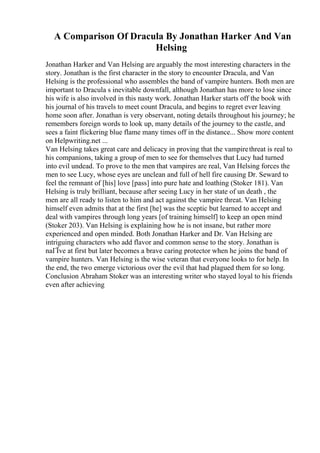 A Comparison Of Dracula By Jonathan Harker And Van
Helsing
Jonathan Harker and Van Helsing are arguably the most interesting characters in the
story. Jonathan is the first character in the story to encounter Dracula, and Van
Helsing is the professional who assembles the band of vampire hunters. Both men are
important to Dracula s inevitable downfall, although Jonathan has more to lose since
his wife is also involved in this nasty work. Jonathan Harker starts off the book with
his journal of his travels to meet count Dracula, and begins to regret ever leaving
home soon after. Jonathan is very observant, noting details throughout his journey; he
remembers foreign words to look up, many details of the journey to the castle, and
sees a faint flickering blue flame many times off in the distance... Show more content
on Helpwriting.net ...
Van Helsing takes great care and delicacy in proving that the vampirethreat is real to
his companions, taking a group of men to see for themselves that Lucy had turned
into evil undead. To prove to the men that vampires are real, Van Helsing forces the
men to see Lucy, whose eyes are unclean and full of hell fire causing Dr. Seward to
feel the remnant of [his] love [pass] into pure hate and loathing (Stoker 181). Van
Helsing is truly brilliant, because after seeing Lucy in her state of un death , the
men are all ready to listen to him and act against the vampire threat. Van Helsing
himself even admits that at the first [he] was the sceptic but learned to accept and
deal with vampires through long years [of training himself] to keep an open mind
(Stoker 203). Van Helsing is explaining how he is not insane, but rather more
experienced and open minded. Both Jonathan Harker and Dr. Van Helsing are
intriguing characters who add flavor and common sense to the story. Jonathan is
naГЇve at first but later becomes a brave caring protector when he joins the band of
vampire hunters. Van Helsing is the wise veteran that everyone looks to for help. In
the end, the two emerge victorious over the evil that had plagued them for so long.
Conclusion Abraham Stoker was an interesting writer who stayed loyal to his friends
even after achieving
 