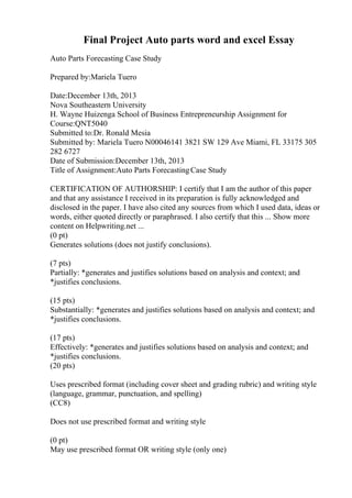 Final Project Auto parts word and excel Essay
Auto Parts Forecasting Case Study
Prepared by:Mariela Tuero
Date:December 13th, 2013
Nova Southeastern University
H. Wayne Huizenga School of Business Entrepreneurship Assignment for
Course:QNT5040
Submitted to:Dr. Ronald Mesia
Submitted by: Mariela Tuero N00046141 3821 SW 129 Ave Miami, FL 33175 305
282 6727
Date of Submission:December 13th, 2013
Title of Assignment:Auto Parts ForecastingCase Study
CERTIFICATION OF AUTHORSHIP: I certify that I am the author of this paper
and that any assistance I received in its preparation is fully acknowledged and
disclosed in the paper. I have also cited any sources from which I used data, ideas or
words, either quoted directly or paraphrased. I also certify that this ... Show more
content on Helpwriting.net ...
(0 pt)
Generates solutions (does not justify conclusions).
(7 pts)
Partially: *generates and justifies solutions based on analysis and context; and
*justifies conclusions.
(15 pts)
Substantially: *generates and justifies solutions based on analysis and context; and
*justifies conclusions.
(17 pts)
Effectively: *generates and justifies solutions based on analysis and context; and
*justifies conclusions.
(20 pts)
Uses prescribed format (including cover sheet and grading rubric) and writing style
(language, grammar, punctuation, and spelling)
(CC8)
Does not use prescribed format and writing style
(0 pt)
May use prescribed format OR writing style (only one)
 