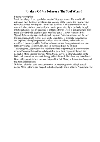 Analysis Of Jan Johnson s The Soul Wound
Finding Redemption
Music has always been regarded as an art of high importance. The word itself
originates from the Greek word mousike meaning of the muses , the group of nine
Greek Goddesses who regulate the arts and sciences. It has often been used as a
way to heal mental and emotional pain; music speaks directly to the body through
intuitive channels that are accessed at entirely different levels of consciousness from
those associated with cognition (The Music Effect.24). In Jan Johnson s Soul
Wound, Johnson discusses the historical trauma of Native Americans and the rage
that is associated with it. This rage, as she later states, is generally turned inward
and expressed through depression, anxiety, substance abuse, and suicide, and
manifested externally within families and communities through domestic and other
forms of violence (Johnson.226 227). In Wabanaki Blues by Melissa
Tantaquidgeon Zobel we see this rage internalized and portrayed in the depression
of both Mona and her mother and depicted in their family dynamic through the
neglect of Mona s mother towards Mona. Mona, as well as other characters in the
book, utilize music as a form of therapy to heal the soul. The characters in Wabanaki
Blues utilize music to heal in ways that parallels Bob Marley s Redemption Song and
the Rastafarian religion.
Wabanaki blues is a book that concentrates on a recent graduate of high school
named Mona LaPierre and her path in finding herself. She is a Native American of the
 