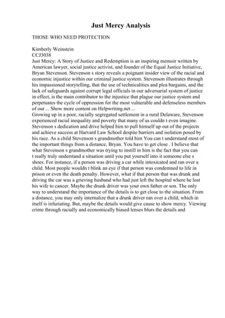Just Mercy Analysis
THOSE WHO NEED PROTECTION
Kimberly Weinstein
CCJ3038
Just Mercy: A Story of Justice and Redemption is an inspiring memoir written by
American lawyer, social justice activist, and founder of the Equal Justice Initiative,
Bryan Stevenson. Stevenson s story reveals a poignant insider view of the racial and
economic injustice within our criminal justice system. Stevenson illustrates through
his impassioned storytelling, that the use of technicalities and plea bargains, and the
lack of safeguards against corrupt legal officials in our adversarial system of justice
in effect, is the main contributor to the injustice that plague our justice system and
perpetuates the cycle of oppression for the most vulnerable and defenseless members
of our ... Show more content on Helpwriting.net ...
Growing up in a poor, racially segregated settlement in a rural Delaware, Stevenson
experienced racial inequality and poverty that many of us couldn t even imagine.
Stevenson s dedication and drive helped him to pull himself up out of the projects
and achieve success at Harvard Law School despite barriers and isolation posed by
his race. As a child Stevenson s grandmother told him You can t understand most of
the important things from a distance, Bryan. You have to get close . I believe that
what Stevenson s grandmother was trying to instill in him is the fact that you can
t really truly understand a situation until you put yourself into it someone else s
shoes. For instance, if a person was driving a car while intoxicated and ran over a
child. Most people wouldn t blink an eye if that person was condemned to life in
prison or even the death penalty. However, what if that person that was drunk and
driving the car was a grieving husband who had just left the hospital where he lost
his wife to cancer. Maybe the drunk driver was your own father or son. The only
way to understand the importance of the details is to get close to the situation. From
a distance, you may only internalize that a drunk driver ran over a child, which in
itself is infuriating. But, maybe the details would give cause to show mercy. Viewing
crime through racially and economically biased lenses blurs the details and
 