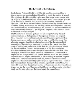 The Lives of Others Essay
Das Leben der Anderen (The Lives of Others) is a striking example of how a
director can convey narrative links within a film by employing various styles and
film techniques. The Lives of Others relies upon these visual means to assist with
the telling of the story as much as it relies upon the script. In this selected sequence
of the film, several narrative links are drawn here to form the conclusion of
Operation Lazlo . These narrative links are further cemented by Donnersmarck s use
of various lighting styles, diegtic and non diegtic sound, revealing camera shots and
intricate mise en scene. In order to analyse this sequence, the narrative links that are
drawn here must be addressed. After Dreyman s long term friend commits... Show
more content on Helpwriting.net ...
The Stasi offer their insincere apologies and leave, unperturbed by the death
surrounding them. At the beginning of the sequence, Dreyman and his good
friend Hauser are shown walking together towards Dreyman s apartment. Here,
Donnersmarck uses a medium camera shot in order to establish the scene. This
allows the spectator the ability to take in all aspects of the characters and their
surroundings. The main focus is upon the two men, as there are no immediate
points of interest in the background. Aside from rare glimpses of people passing
by; the streets of East Germany are utterly devoid of life. This use of visual
screenplay by Donnersmarck can be interpreted as a reference to the Stasi s vice
like grip on the lives of the people residing in East Germany. Donnersmarck re
emphasises this through out the film. There is no music within this portion of the
sequence, only the diegetic natural sound of leaves blowing in the wind. Dreyman
and Hauser s conversation therefore stands out, and their solemn discussion is
emphasised. The narrative link highlighted here is in regards to the Stasi s search of
Dreyman s apartment the night before. Dreyman s girlfriend, Christa Maria, was
noticeably absent from the apartment and has not been in contact. Dreyman s friends
discuss and fear the worst. They suspect that Christa Maria has revealed to the Stasi
that it was Dreyman who wrote the journal article that created havoc
 