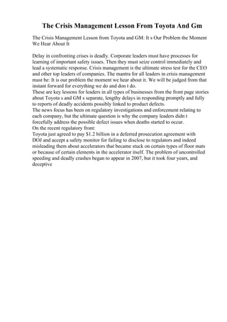 The Crisis Management Lesson From Toyota And Gm
The Crisis Management Lesson from Toyota and GM: It s Our Problem the Moment
We Hear About It
Delay in confronting crises is deadly. Corporate leaders must have processes for
learning of important safety issues. Then they must seize control immediately and
lead a systematic response. Crisis management is the ultimate stress test for the CEO
and other top leaders of companies. The mantra for all leaders in crisis management
must be: It is our problem the moment we hear about it. We will be judged from that
instant forward for everything we do and don t do.
These are key lessons for leaders in all types of businesses from the front page stories
about Toyota s and GM s separate, lengthy delays in responding promptly and fully
to reports of deadly accidents possibly linked to product defects.
The news focus has been on regulatory investigations and enforcement relating to
each company, but the ultimate question is why the company leaders didn t
forcefully address the possible defect issues when deaths started to occur.
On the recent regulatory front:
Toyota just agreed to pay $1.2 billion in a deferred prosecution agreement with
DOJ and accept a safety monitor for failing to disclose to regulators and indeed
misleading them about accelerators that became stuck on certain types of floor mats
or because of certain elements in the accelerator itself. The problem of uncontrolled
speeding and deadly crashes began to appear in 2007, but it took four years, and
deceptive
 