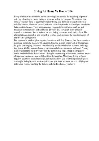 Living At Home Vs Home Life
Every student who enters the period of college has to face the necessity of person
entering choosing between living at home or to live on campus. At a certain time
in life, you may have to decipher whether living in a dorm or living at home is a
suitable choice. There are several pros and cons that partake in coming to a decision
between the choices. There are numerous reasons to live at home such as, and
financial sustainability, and additional privacy, etc. However, there are also
countless reasons to live in a dorm such as living your own leads to freedom. The
choicebetween dorm life and home life is what leads towards the transformation of
the life of a young adult.
For instance, a student glancing at a dormitory will first discover that the rooms in a
dorm are generally shared with a person. Sharing a small space with a stranger can
be quite challenging. Personal space is sadly not included when it comes to living
in a dorm. Within a dorm shared restrooms and shower areas are included. Privacy
is unobtainable to have if you live in the dorm while one s space is adequately
easier to obtain if we live at home. Living in a dorm may allow some students have a
pleasurable experience and a difficult test for another. Moreover, living at home
requires countless accountabilities, but it also allows you to obtain personal space.
Although, living beyond home requires that you have personal such as, tidying up
individual rooms, washing the dishes, and etc. In a house, you have
 