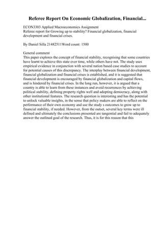 Referee Report On Economic Globalization, Financial...
ECON3303 Applied Macroeconomics Assignment
Referee report for Growing up to stability? Financial globalization, financial
development and financial crises.
By Daniel Silla 21482511Word count: 1500
General comment
This paper explores the concept of financial stability, recognising that some countries
have learnt to achieve this state over time, while others have not. The study uses
empirical evidence in conjunction with several nation based case studies to account
for potential causes of this discrepancy. The interplay between financial development,
financial globalization and financial crises is established, and it is suggested that
financial development is encouraged by financial globalization and capital flows,
and is hindered by financial crises. In the long run, however, it is argued that a
country is able to learn from these instances and avoid recurrences by achieving
political stability, defining property rights well and adopting democracy, along with
other institutional features. The research question is interesting and has the potential
to unlock valuable insights, in the sense that policy makers are able to reflect on the
performance of their own economy and use the study s outcomes to grow up to
financial stability, if needed. However, from the outset, several key terms were ill
defined and ultimately the conclusions presented are tangential and fail to adequately
answer the outlined goal of the research. Thus, it is for this reason that this
 