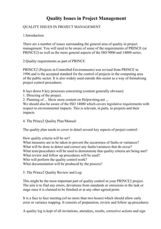 Quality Issues in Project Management
QUALITY ISSUES IN PROJECT MANAGEMENT
1.Introduction
There are a number of issues surrounding the general area of quality in project
management. You will need to be aware of some of the requirements of PRINCE (or
PRINCE2) as well as the more general aspects of the ISO 9000 and 14000 series.
2.Quality requirements as part of PRINCE
PRINCE2 (Projects in Controlled Environments) was revised from PRINCE in
1996 and is the accepted standard for the control of projects in the computing area
of the public sector. It is also widely used outside this sector as a way of formalising
project control procedures.
It lays down 8 key processes concerning (content generally obvious):
1. Directing of the project.
2. Planning of ... Show more content on Helpwriting.net ...
We should also be aware of the ISO 14000 which covers legislative requirements with
respect to environmental impacts. This is relevant, in parts, to projects and their
impacts.
4. The Prince2 Quality Plan/Manual:
The quality plan needs to cover in detail several key aspects of project control:
How quality criteria will be set?
What measures are to be taken to prevent the occurrence of faults or variances?
What will be done to detect and correct any faults/variances that do occur?
What tests/procedures will be used to demonstrate that quality criteria are being met?
What review and follow up procedures will be used?
Who will perform the quality control work?
What documentation will be produced by the process?
5. The Prince2 Quality Review and Log:
This might be the most important part of quality control in your PRINCE2 project.
The aim is to find any errors, deviations from standards or omissions in the task or
stage once it is claimed to be finished or at any other agreed point.
It is a face to face meeting (of no more than two hours) which should allow early
error or variance trapping. It consists of preparation, review and follow up procedures.
A quality log is kept of all invitations, attendees, results, corrective actions and sign
 