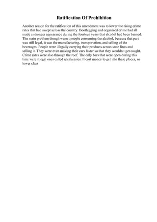 Ratification Of Prohibition
Another reason for the ratification of this amendment was to lower the rising crime
rates that had swept across the country. Bootlegging and organized crime had all
made a stronger appearance during the fourteen years that alcohol had been banned.
The main problem though wasn t people consuming the alcohol, because that part
was still legal, it was the manufacturing, transportation, and selling of the
beverages. People were illegally carrying their products across state lines and
selling it. They were even making their cars faster so that they wouldn t get caught.
Crime rates were also through the roof. The only bars that were open during this
time were illegal ones called speakeasies. It cost money to get into these places, so
lower class
 