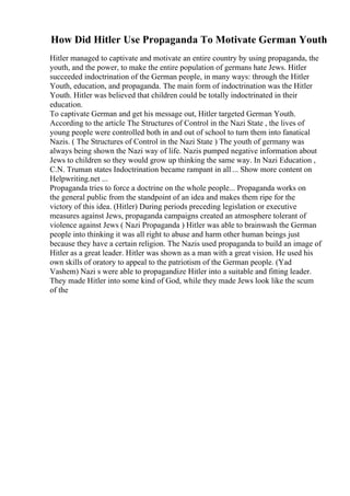 How Did Hitler Use Propaganda To Motivate German Youth
Hitler managed to captivate and motivate an entire country by using propaganda, the
youth, and the power, to make the entire population of germans hate Jews. Hitler
succeeded indoctrination of the German people, in many ways: through the Hitler
Youth, education, and propaganda. The main form of indoctrination was the Hitler
Youth. Hitler was believed that children could be totally indoctrinated in their
education.
To captivate German and get his message out, Hitler targeted German Youth.
According to the article The Structures of Control in the Nazi State , the lives of
young people were controlled both in and out of school to turn them into fanatical
Nazis. ( The Structures of Control in the Nazi State ) The youth of germany was
always being shown the Nazi way of life. Nazis pumped negative information about
Jews to children so they would grow up thinking the same way. In Nazi Education ,
C.N. Truman states Indoctrination became rampant in all ... Show more content on
Helpwriting.net ...
Propaganda tries to force a doctrine on the whole people... Propaganda works on
the general public from the standpoint of an idea and makes them ripe for the
victory of this idea. (Hitler) During periods preceding legislation or executive
measures against Jews, propaganda campaigns created an atmosphere tolerant of
violence against Jews ( Nazi Propaganda ) Hitler was able to brainwash the German
people into thinking it was all right to abuse and harm other human beings just
because they have a certain religion. The Nazis used propaganda to build an image of
Hitler as a great leader. Hitler was shown as a man with a great vision. He used his
own skills of oratory to appeal to the patriotism of the German people. (Yad
Vashem) Nazi s were able to propagandize Hitler into a suitable and fitting leader.
They made Hitler into some kind of God, while they made Jews look like the scum
of the
 