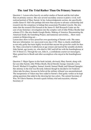 The And The Trial Rather Than On Primary Sources
Question 1: Larson relies heavily on earlier studies of Surratt and the trial rather
than on primary sources. She uses several secondary sources to paint a vivid, well
realized portrait of Mary Surratt. In her Acknowledgments section, she specifically
credits James O. Hall who perhaps did more than anyone to advance scholarship and
research into the conspiracy to kidnap then assassinate President Lincoln. She also
states that the research files housed at the James O. Hall Research Center are the
core of any historian s investigation into the complex web of John Wilkes Booths fatal
scheme (231). She also thanks Google Books, Making of America, Documenting the
American South, the Gutenberg Project, and numerous universities,... Show more
content on Helpwriting.net ...
Larson does show to have posed her own questioning of Surratt s role. She states
that new information {is} uncovered every day (134). Mary is clearly established
as not only guilty but more highly involved than anyone has given her credit for thus
far. Mary converted to Catholicism at age sixteen and married the unstable alcoholic
John Surratt, age twenty six, who died in 1862 and left her with the boardinghouse at
541 H Street (1). Through her son, John Jr., a confederate courier (or messenger),
Mary gained ties to Booth and other accomplices who stayed at the boardinghouse
often.
Question 3: Major figures in this book include, obviously Mary Surratt, along with
her son John Surratt, John Wilkes Booth, David Herold, George Azterodt, Lewis
Powell, Michael O Laughlen, Samuel Arnold, Samuel Mudd, and Edmund Spangler.
Her attorney in the trial was Reverdy Johnson though he decided to let Frederick
Aiken take his place, because he believed the military tribunal was unconstitutional.
The inexperience of Aiken may have aided in Surratt s final guilty verdict as he kept
asking questions that aided in the showing her true colors. The current Secretary of
War, Sir Edwin Stanton, favored a quick military trial and execution, whereas
Secretary of
 