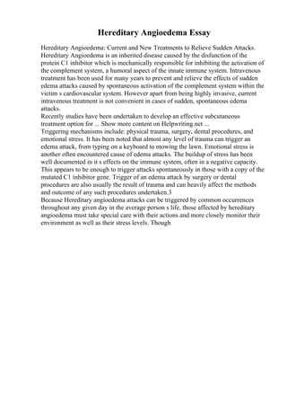 Hereditary Angioedema Essay
Hereditary Angioedema: Current and New Treatments to Relieve Sudden Attacks.
Hereditary Angioedema is an inherited disease caused by the disfunction of the
protein C1 inhibitor which is mechanically responsible for inhibiting the activation of
the complement system, a humoral aspect of the innate immune system. Intravenous
treatment has been used for many years to prevent and relieve the effects of sudden
edema attacks caused by spontaneous activation of the complement system within the
victim s cardiovascular system. However apart from being highly invasive, current
intravenous treatment is not convenient in cases of sudden, spontaneous edema
attacks.
Recently studies have been undertaken to develop an effective subcutaneous
treatment option for ... Show more content on Helpwriting.net ...
Triggering mechanisms include: physical trauma, surgery, dental procedures, and
emotional stress. It has been noted that almost any level of trauma can trigger an
edema attack, from typing on a keyboard to mowing the lawn. Emotional stress is
another often encountered cause of edema attacks. The buildup of stress has been
well documented in it s effects on the immune system, often in a negative capacity.
This appears to be enough to trigger attacks spontaneously in those with a copy of the
mutated C1 inhibitor gene. Trigger of an edema attack by surgery or dental
procedures are also usually the result of trauma and can heavily affect the methods
and outcome of any such procedures undertaken.3
Because Hereditary angioedema attacks can be triggered by common occurrences
throughout any given day in the average person s life, those affected by hereditary
angioedema must take special care with their actions and more closely monitor their
environment as well as their stress levels. Though
 