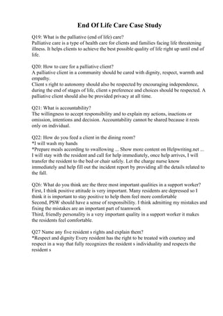 End Of Life Care Case Study
Q19: What is the palliative (end of life) care?
Palliative care is a type of health care for clients and families facing life threatening
illness. It helps clients to achieve the best possible quality of life right up until end of
life.
Q20: How to care for a palliative client?
A palliative client in a community should be cared with dignity, respect, warmth and
empathy.
Client s right to autonomy should also be respected by encouraging independence,
during the end of stages of life, client s preference and choices should be respected. A
palliative client should also be provided privacy at all time.
Q21: What is accountability?
The willingness to accept responsibility and to explain my actions, inactions or
omission, intentions and decision. Accountability cannot be shared because it rests
only on individual.
Q22: How do you feed a client in the dining room?
*I will wash my hands
*Prepare meals according to swallowing ... Show more content on Helpwriting.net ...
I will stay with the resident and call for help immediately, once help arrives, I will
transfer the resident to the bed or chair safely. Let the charge nurse know
immediately and help fill out the incident report by providing all the details related to
the fall.
Q26: What do you think are the three most important qualities in a support worker?
First, I think positive attitude is very important. Many residents are depressed so I
think it is important to stay positive to help them feel more comfortable
Second, PSW should have a sense of responsibility. I think admitting my mistakes and
fixing the mistakes are an important part of teamwork
Third, friendly personality is a very important quality in a support worker it makes
the residents feel comfortable.
Q27 Name any five resident s rights and explain them?
*Respect and dignity Every resident has the right to be treated with courtesy and
respect in a way that fully recognizes the resident s individuality and respects the
resident s
 