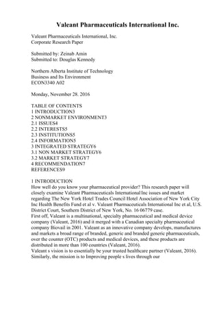 Valeant Pharmaceuticals International Inc.
Valeant Pharmaceuticals International, Inc.
Corporate Research Paper
Submitted by: Zeinab Amin
Submitted to: Douglas Kennedy
Northern Alberta Institute of Technology
Business and Its Environment
ECON3340 A02
Monday, November 28. 2016
TABLE OF CONTENTS
1 INTRODUCTION3
2 NONMARKET ENVIRONMENT3
2.1 ISSUES4
2.2 INTERESTS5
2.3 INSTITUTIONS5
2.4 INFORMATION5
3 INTEGRATED STRATEGY6
3.1 NON MARKET STRATEGY6
3.2 MARKET STRATEGY7
4 RECOMMENDATION7
REFERENCES9
1 INTRODUCTION
How well do you know your pharmaceutical provider? This research paper will
closely examine Valeant Pharmaceuticals InternationalInc issues and market
regarding The New York Hotel Trades Council Hotel Association of New York City
Inc Health Benefits Fund et al v. Valeant Pharmaceuticals International Inc et al, U.S.
District Court, Southern District of New York, No. 16 06779 case.
First off, Valeant is a multinational, specialty pharmaceutical and medical device
company (Valeant, 2016) and it merged with a Canadian specialty pharmaceutical
company Biovail in 2001. Valeant as an innovative company develops, manufactures
and markets a broad range of branded, generic and branded generic pharmaceuticals,
over the counter (OTC) products and medical devices, and these products are
distributed in more than 100 countries (Valeant, 2016).
Valeant s vision is to essentially be your trusted healthcare partner (Valeant, 2016).
Similarly, the mission is to Improving people s lives through our
 