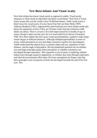 New Born Infants And Visual Acuity
New born infants have poor visual acuity as opposed to adults. Visual acuity
measures to what extent an individual can detect visual detail. Their lack of visual
acuity means they see the world a more ill defined manner. Adult visual acuity is
thirty times the visual acuity of a new born (Van Hof van Duin Mohn 1985).
Atkinson Bradrick (1981), supported this and found that new born infants could only
detect the separation of lines if they are 30 times wider than the minimum width
adults can detect. There is at least a five fold improvement by 6 months of age in
acuity, though it takes several years for it to reach adult level, Brown Yamamoto
1986. New born infants also have poor visual accommodation, needed to make sharp
retinal images at different distances. Although infantperceptiondiffers in terms of
acuity, infant perception on size and shape constancy requires less development.
Adults understand that objects have a constant shape and size, regardless of their
distance, and the angle of perception. The developmental question lies on whether
size and shape principles guide infant perception, or whether constancies are
developed through experience. This argument is one of many in exploring whether
infants learn through cognitive adaptations, or whether they learn through experience
and what the environment offers them. Previous assumptions by Piaget, state that
these principles were not present at birth, but developed towards the end of the first
year. This
 