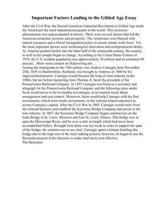 Important Factors Leading to the Gilded Age Essay
After the Civil War, the Second American Industrial Revolution or Gilded Age made
the Americans the most industrialized people in the world. This economic
phenomenon was unprecedented in history. There were several factors that led the
American economic prowess and prosperity. The Americans were blessed with
natural resources and a liberal immigration policy to ensure steady work force. Yet,
the most important factors were technological innovation and entrepreneurial ability.
As America pushed further into the latter half of the nineteenth century, the country,
as well as her people began to change. According to the United States Census of
1870, the U.S. resident population was approximately 38 million and an estimated 80
percent... Show more content on Helpwriting.net ...
Among the immigrants in the 19th century was Andrew Carnegie, born November
25th, 1835 in Dunfermline, Scotland, was brought to America in 1848 by his
impoverished parents. Carnegie would become the king of steel industry in the
1880s, but not before mentoring from Thomas A. Scott the president of the
Pennsylvania Railroad Company. In 1853 Carnegie was hired as a secretary and
telegraph for the Pennsylvania Railroad Company and the following years under
Scott would prove to be invaluable to Carnegie, as he learned much about
management and cost control. Moreover, Scott would help Carnegie with his first
investments, which were inside investments, in the railroad related industries to
accrue Carnegie s capital. After the Civil War in 1865, Carnegie would retire from
the railroad business and establish the Keystone Bridge Company and invest in the
iron industry. In 1867, the Keystone Bridge Company began construction on the
Eads Bridge in St. Louis, Missouri and East St. Louis, Illinois. This bridge was to
span the Mississippi River, and be over a mile in length which had never been
accomplished before. Wrought Iron alone was too weak in order to support the span
of the bridge; the solution was to use steel. Carnegie spent a fortune building this
bridge due to the high cost of the steel making process; however, he began to use the
Bessemer process in his factories to make steel more cost effective.
The Bessemer
 