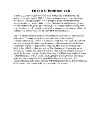 The Code Of Hammurabi Code
In 1750 B.C. a new king of babylonia arose by the name of Hammurabi. He
continued his reign up until 1792 B.C. but most importantly his reign did not go
unforgotten. During his reign he was in charge of giving punishments to the
wrongdoings of his citizens. As he conquered other cities and his empire grew he
saw the need to unify groups he controlled, he was concerned about keeping order
in his kingdom. In order to achieve this goal, he needed one universal set of laws for
all the people he conquered thus he created the Hammurabi code.
The code of Hammurabi is the most remarkable and complete code of ancient law
that we have. The code can be found on a stele, a stone slab usually to
commemorate military victories in the ancient world. His code, a collection of 282
laws and standards, stipulated rules for commercial interactions and set fines and
punishments to meet the requirements of justice. Most punishments resulting of
death or loss of limb if a law was broken. The edicts ranged from family law to
professional contracts and administrative law, often outlining different standards of
justice for the three classes of Babylonian society. The Hammurabi Code was issued
on the three classes of Babylonian Society, property owners, freemen and slaves. It
was important as it organized the most civilized empire at that times , and
Hammurabi made many copies of it and distributed them in the most important cities
of the empire , so it represented a great progress to the human
 