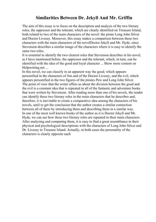 Similarities Between Dr. Jekyll And Mr. Griffin
The aim of this essay is to focus on the description and analysis of the two literary
roles, the oppressor and the tolerant, which are clearly identified on Treasure Island,
both related to two of the main characters of the novel: the pirate Long John Silver
and Doctor Livesey. Moreover, this essay makes a comparison between these two
characters with the main characters of the novelDoctor Jekyll and Mr. Hyde, since
Stevenson describes a similar image of the characters where it is easy to identify the
same two roles.
It is essential to identify the two clearest roles that Stevenson describes in his novel,
as I have mentioned before, the oppressor and the tolerant, which, in turn, can be
identified with the idea of the good and loyal character ... Show more content on
Helpwriting.net ...
In this novel, we can classify in an apparent way the good, which appears
personified in the characters of Jim and of the Doctor Livesey, and the evil, which
appears personified in the two figures of the pirates Pew and Long John Silver.
The point of view that the writer offers us about the division between the good and
the evil is a constant idea that is repeated in all of the fantastic and adventure books
that were written by Stevenson. After reading more than one of his novels, the reader
can identify these two literary roles in the main characters that he describes and,
therefore, it is inevitable to create a comparative idea among the characters of his
novels, until to get the conclusion that the author creates a similar connection
between all of them by introducing them and describing them in a similar way.
In one of the most well known books of the author as it is Doctor Jekyll and Mr.
Hyde, we can see how these two literary roles are repeated in their main characters.
After analyzing and comparing them, it is easy to find a great resemblance in their
physical and psychological descriptions with the characters of Long John Silver and
Dr. Livesey in Treasure Island. Actually, in both cases the personality of the
characters is clearly opposite each
 