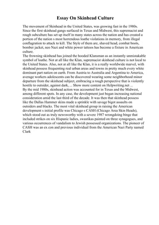 Essay On Skinhead Culture
The movement of Skinhead in the United States, was growing fast in the 1980s.
Since the first skinhead gangs surfaced in Texas and Midwest, this supremacist and
rough subculture has set up itself in many states across the nation and has created a
portion of the nation s most horrendous loathe violations in memory, from illegal
conflagration to attack to kill. The Style of them are, shaved head, combat boots,
bomber jacket, neo Nazi and white power tattoos has become a fixture in American
culture.
The frowning skinhead has joined the hooded Klansman as an instantly unmistakable
symbol of loathe. Not at all like the Klan, supremacist skinhead culture is not local to
the United States. Also, not at all like the Klan, it is a really worldwide marvel, with
skinhead possess frequenting real urban areas and towns in pretty much every white
dominant part nation on earth. From Austria to Australia and Argentina to America,
average workers adolescents can be discovered wearing some neighborhood minor
departure from the skinhead subject, embracing a rough perspective that is violently
hostile to outsider, against dark, ... Show more content on Helpwriting.net ...
By the mid 1980s, skinhead action was accounted for in Texas and the Midwest,
among different spots. In any case, the development just began increasing national
consideration amid the last third of the decade. It was then that skinhead possess
like the Dallas Hammer skins made a sprinkle with savage bigot assaults on
outsiders and blacks. The most vital skinhead group in raising the American
development s initial profile was Chicago s CASH (Chicago Area Skin Heads),
which stood out as truly newsworthy with a severe 1987 wrongdoing binge that
included strikes on six Hispanic ladies, swastikas painted on three synagogues, and
various occurrences of vandalism to Jewish possessed organizations. The pioneer of
CASH was an ex con and previous individual from the American Nazi Party named
Clark
 