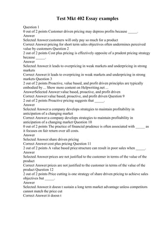 Test Mkt 402 Essay examples
Question 1
0 out of 2 points Customer driven pricing may depress profits because _____.
Answer
Selected Answer:customers will only pay so much for a product
Correct Answer:pricing for short term sales objectives often undermines perceived
value by customers Question 2
2 out of 2 points Cost plus pricing is effectively opposite of a prudent pricing strategy
because _____.
Answer
Selected Answer:it leads to overpricing in weak markets and underpricing in strong
markets
Correct Answer:it leads to overpricing in weak markets and underpricing in strong
markets Question 3
2 out of 2 points Proactive, value based, and profit driven principles are typically
embodied by ... Show more content on Helpwriting.net ...
AnswerSelected Answer:value based, proactive, and profit driven
Correct Answer:value based, proactive, and profit driven Question 9
2 out of 2 points Proactive pricing suggests that _____.
Answer
Selected Answer:a company develops strategies to maintain profitability in
anticipation of a changing market
Correct Answer:a company develops strategies to maintain profitability in
anticipation of a changing market Question 10
0 out of 2 points The practice of financial prudence is often associated with _____ as
it focuses on fair return over all costs.
Answer
Selected Answer:share driven pricing
Correct Answer:cost plus pricing Question 11
2 out of 2 points A value based pricestructure can result in poor sales when _____.
Answer
Selected Answer:prices are not justified to the customer in terms of the value of the
product
Correct Answer:prices are not justified to the customer in terms of the value of the
product Question 12
2 out of 2 points Price cutting is one strategy of share driven pricing to achieve sales
objectives but _____.
Answer
Selected Answer:it doesn t sustain a long term market advantage unless competitors
cannot match the price cut
Correct Answer:it doesn t
 