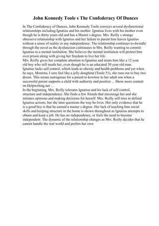 John Kennedy Toole s The Confederacy Of Dunces
In The Confederacy of Dunces, John Kennedy Toole conveys several dysfunctional
relationships including Ignatius and his mother. Ignatius lives with his mother even
though he is thirty years old and has a Master s degree. Mrs. Reilly s strange
obsessive relationship with Ignatius and her failure to parent him leaves Ignatius
without a sense of reality or any independence. The relationship continues to dwindle
through the novel as the dysfunction culminates in Mrs. Reilly wanting to commit
Ignatius to a mental institution. She believes the mental institution will protect him
over prison along with giving her freedom to live her life.
Mrs. Reilly gives her complete attention to Ignatius and treats him like a 12 year
old boy who still needs her, even though he is an educated 30 year old man.
Ignatius lacks self control, which leads to obesity and health problems and yet when
he says, Momma, I sure feel like a jelly doughnut (Toole 51), she runs out to buy two
dozen. This seems outrageous for a parent to kowtow to her adult son when a
successful parent supports a child with authority and positive ... Show more content
on Helpwriting.net ...
In the beginning, Mrs. Reilly tolerates Ignatius and his lack of self control,
structure and independence. She finds a few friends that encourage her and she
initiates opinions and making decisions for herself. Mrs. Reilly still tries to defend
Ignatius actions, but she later questions the way he lives. Her only evidence that he
is a good boy is that he earned a master s degree. Her lack of teaching him social
skills and keeping structure in the home is shown throughout as Ignatius attempts to
obtain and keep a job. He has no independence, or feels the need to become
independent. The dynamic of the relationship changes as Mrs. Reilly decides that he
cannot handle the real world and prefers her own
 