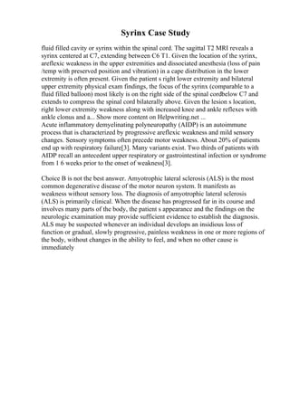 Syrinx Case Study
fluid filled cavity or syrinx within the spinal cord. The sagittal T2 MRI reveals a
syrinx centered at C7, extending between C6 T1. Given the location of the syrinx,
areflexic weakness in the upper extremities and dissociated anesthesia (loss of pain
/temp with preserved position and vibration) in a cape distribution in the lower
extremity is often present. Given the patient s right lower extremity and bilateral
upper extremity physical exam findings, the focus of the syrinx (comparable to a
fluid filled balloon) most likely is on the right side of the spinal cordbelow C7 and
extends to compress the spinal cord bilaterally above. Given the lesion s location,
right lower extremity weakness along with increased knee and ankle reflexes with
ankle clonus and a... Show more content on Helpwriting.net ...
Acute inflammatory demyelinating polyneuropathy (AIDP) is an autoimmune
process that is characterized by progressive areflexic weakness and mild sensory
changes. Sensory symptoms often precede motor weakness. About 20% of patients
end up with respiratory failure[3]. Many variants exist. Two thirds of patients with
AIDP recall an antecedent upper respiratory or gastrointestinal infection or syndrome
from 1 6 weeks prior to the onset of weakness[3].
Choice B is not the best answer. Amyotrophic lateral sclerosis (ALS) is the most
common degenerative disease of the motor neuron system. It manifests as
weakness without sensory loss. The diagnosis of amyotrophic lateral sclerosis
(ALS) is primarily clinical. When the disease has progressed far in its course and
involves many parts of the body, the patient s appearance and the findings on the
neurologic examination may provide sufficient evidence to establish the diagnosis.
ALS may be suspected whenever an individual develops an insidious loss of
function or gradual, slowly progressive, painless weakness in one or more regions of
the body, without changes in the ability to feel, and when no other cause is
immediately
 