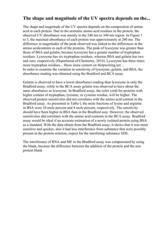 The shape and magnitude of the UV spectra depends on the...
The shape and magnitude of the UV spectra depends on the composition of amino
acid in each protein. Due to the aromatic amino acid residues in the protein, the
observed UV absorbance was mainly in the 240 nm to 340 nm region. In Figure 1
to 3, the maximal absorbance of each protein was approximately at 280 nm. The
difference in magnitudes of the peak observed was linked to the differences in the
amino acidcontents in each of the proteins. The peak of lysozyme was greater than
those of BSA and gelatin, because lysozyme has a greater number of tryptophan
residues. Lysozyme has six tryptophan residues, whereas BSA and gelatin has two
and zero, respectively (Department of Chemistry, 2014). Lysozyme has three times
more tryptophan residues... Show more content on Helpwriting.net ...
In order to examine the variation in sensitivity of lysozyme, gelatin, and BSA, the
absorbance reading was obtained using the Bradford and BCA assay
Gelatin is observed to have a lower absorbance reading than lysozyme in only the
Bradford assay, while in the BCA assay gelatin was observed to have about the
same absorbance as lysozyme. In Bradford assay, the color yield for proteins with
higher content of tryptophan, tyrosine, or cysteine residue, will be higher. The
observed protein sensitivities did not correlates with the amino acid content in the
Bradford assay. As presented in Table I, the mole fractions of lysine and arginine
in BSA were 10 mole percent and 4 mole percent, respectively. The sensitivity
should have been higher in BSA than in the Bradford assy. However, the observed
sensitivities did correlates with the amino acid contents in the BCA assay. Bradford
assay would be ideal if an accurate estimation of a newly isolated protein using BSA
as a standard. With the data obtain from the Bradford assay, it shows that it was more
sensitive and quicker, also it had less interference from substance that were possibly
present in the protein solution, expect for the interfering substance SDS.
The interference of RNA and ME in the Bradford assay was compensated by using
the blank, because the difference between the addition of the protein and the non
protein blank
 