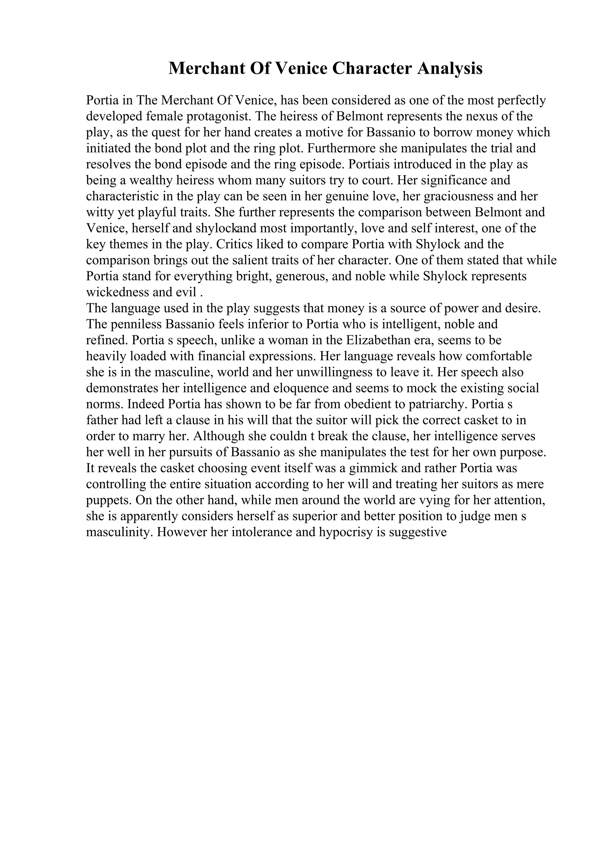 Merchant Of Venice Character Analysis
Portia in The Merchant Of Venice, has been considered as one of the most perfectly
developed female protagonist. The heiress of Belmont represents the nexus of the
play, as the quest for her hand creates a motive for Bassanio to borrow money which
initiated the bond plot and the ring plot. Furthermore she manipulates the trial and
resolves the bond episode and the ring episode. Portiais introduced in the play as
being a wealthy heiress whom many suitors try to court. Her significance and
characteristic in the play can be seen in her genuine love, her graciousness and her
witty yet playful traits. She further represents the comparison between Belmont and
Venice, herself and shylockand most importantly, love and self interest, one of the
key themes in the play. Critics liked to compare Portia with Shylock and the
comparison brings out the salient traits of her character. One of them stated that while
Portia stand for everything bright, generous, and noble while Shylock represents
wickedness and evil .
The language used in the play suggests that money is a source of power and desire.
The penniless Bassanio feels inferior to Portia who is intelligent, noble and
refined. Portia s speech, unlike a woman in the Elizabethan era, seems to be
heavily loaded with financial expressions. Her language reveals how comfortable
she is in the masculine, world and her unwillingness to leave it. Her speech also
demonstrates her intelligence and eloquence and seems to mock the existing social
norms. Indeed Portia has shown to be far from obedient to patriarchy. Portia s
father had left a clause in his will that the suitor will pick the correct casket to in
order to marry her. Although she couldn t break the clause, her intelligence serves
her well in her pursuits of Bassanio as she manipulates the test for her own purpose.
It reveals the casket choosing event itself was a gimmick and rather Portia was
controlling the entire situation according to her will and treating her suitors as mere
puppets. On the other hand, while men around the world are vying for her attention,
she is apparently considers herself as superior and better position to judge men s
masculinity. However her intolerance and hypocrisy is suggestive
 