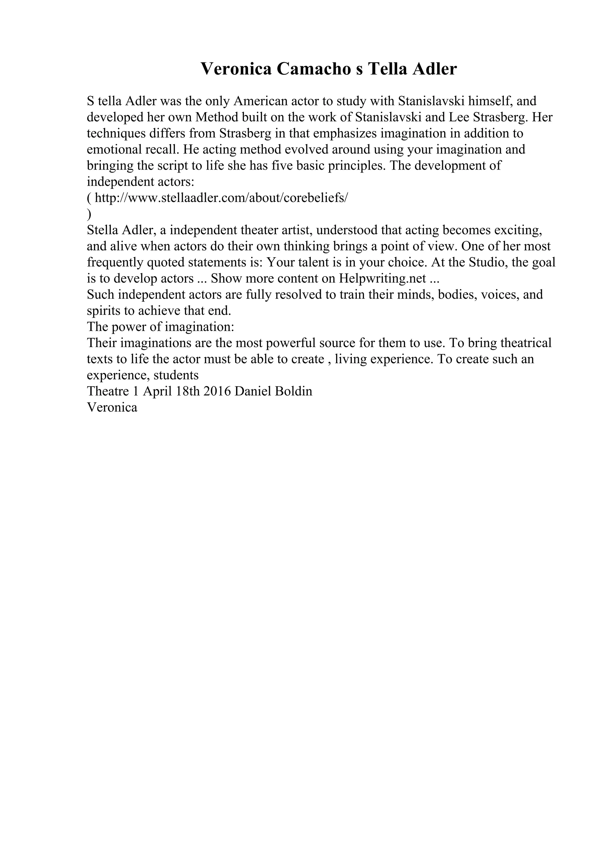 Veronica Camacho s Tella Adler
S tella Adler was the only American actor to study with Stanislavski himself, and
developed her own Method built on the work of Stanislavski and Lee Strasberg. Her
techniques differs from Strasberg in that emphasizes imagination in addition to
emotional recall. He acting method evolved around using your imagination and
bringing the script to life she has five basic principles. The development of
independent actors:
( http://www.stellaadler.com/about/corebeliefs/
)
Stella Adler, a independent theater artist, understood that acting becomes exciting,
and alive when actors do their own thinking brings a point of view. One of her most
frequently quoted statements is: Your talent is in your choice. At the Studio, the goal
is to develop actors ... Show more content on Helpwriting.net ...
Such independent actors are fully resolved to train their minds, bodies, voices, and
spirits to achieve that end.
The power of imagination:
Their imaginations are the most powerful source for them to use. To bring theatrical
texts to life the actor must be able to create , living experience. To create such an
experience, students
Theatre 1 April 18th 2016 Daniel Boldin
Veronica
 
