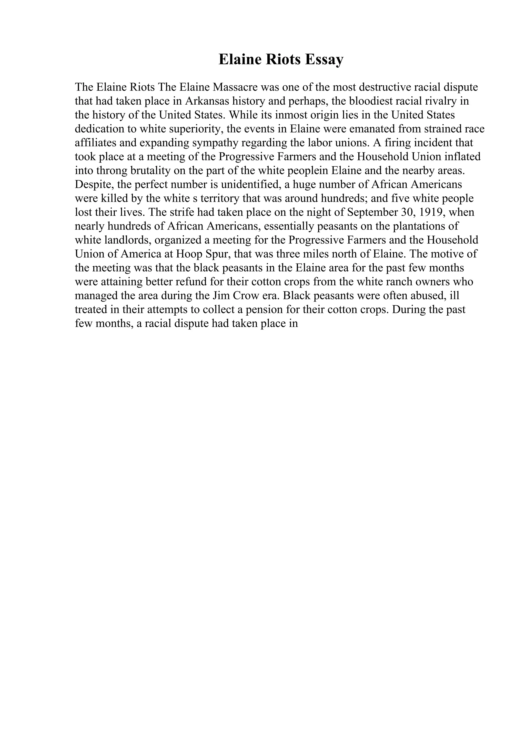 Elaine Riots Essay
The Elaine Riots The Elaine Massacre was one of the most destructive racial dispute
that had taken place in Arkansas history and perhaps, the bloodiest racial rivalry in
the history of the United States. While its inmost origin lies in the United States
dedication to white superiority, the events in Elaine were emanated from strained race
affiliates and expanding sympathy regarding the labor unions. A firing incident that
took place at a meeting of the Progressive Farmers and the Household Union inflated
into throng brutality on the part of the white peoplein Elaine and the nearby areas.
Despite, the perfect number is unidentified, a huge number of African Americans
were killed by the white s territory that was around hundreds; and five white people
lost their lives. The strife had taken place on the night of September 30, 1919, when
nearly hundreds of African Americans, essentially peasants on the plantations of
white landlords, organized a meeting for the Progressive Farmers and the Household
Union of America at Hoop Spur, that was three miles north of Elaine. The motive of
the meeting was that the black peasants in the Elaine area for the past few months
were attaining better refund for their cotton crops from the white ranch owners who
managed the area during the Jim Crow era. Black peasants were often abused, ill
treated in their attempts to collect a pension for their cotton crops. During the past
few months, a racial dispute had taken place in
 