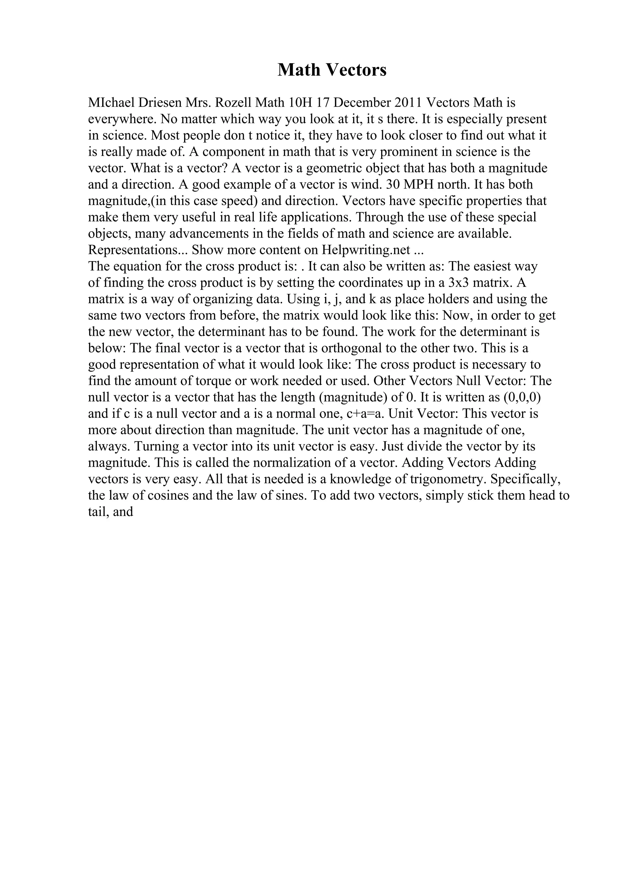 Math Vectors
MIchael Driesen Mrs. Rozell Math 10H 17 December 2011 Vectors Math is
everywhere. No matter which way you look at it, it s there. It is especially present
in science. Most people don t notice it, they have to look closer to find out what it
is really made of. A component in math that is very prominent in science is the
vector. What is a vector? A vector is a geometric object that has both a magnitude
and a direction. A good example of a vector is wind. 30 MPH north. It has both
magnitude,(in this case speed) and direction. Vectors have specific properties that
make them very useful in real life applications. Through the use of these special
objects, many advancements in the fields of math and science are available.
Representations... Show more content on Helpwriting.net ...
The equation for the cross product is: . It can also be written as: The easiest way
of finding the cross product is by setting the coordinates up in a 3x3 matrix. A
matrix is a way of organizing data. Using i, j, and k as place holders and using the
same two vectors from before, the matrix would look like this: Now, in order to get
the new vector, the determinant has to be found. The work for the determinant is
below: The final vector is a vector that is orthogonal to the other two. This is a
good representation of what it would look like: The cross product is necessary to
find the amount of torque or work needed or used. Other Vectors Null Vector: The
null vector is a vector that has the length (magnitude) of 0. It is written as (0,0,0)
and if c is a null vector and a is a normal one, c+a=a. Unit Vector: This vector is
more about direction than magnitude. The unit vector has a magnitude of one,
always. Turning a vector into its unit vector is easy. Just divide the vector by its
magnitude. This is called the normalization of a vector. Adding Vectors Adding
vectors is very easy. All that is needed is a knowledge of trigonometry. Specifically,
the law of cosines and the law of sines. To add two vectors, simply stick them head to
tail, and
 