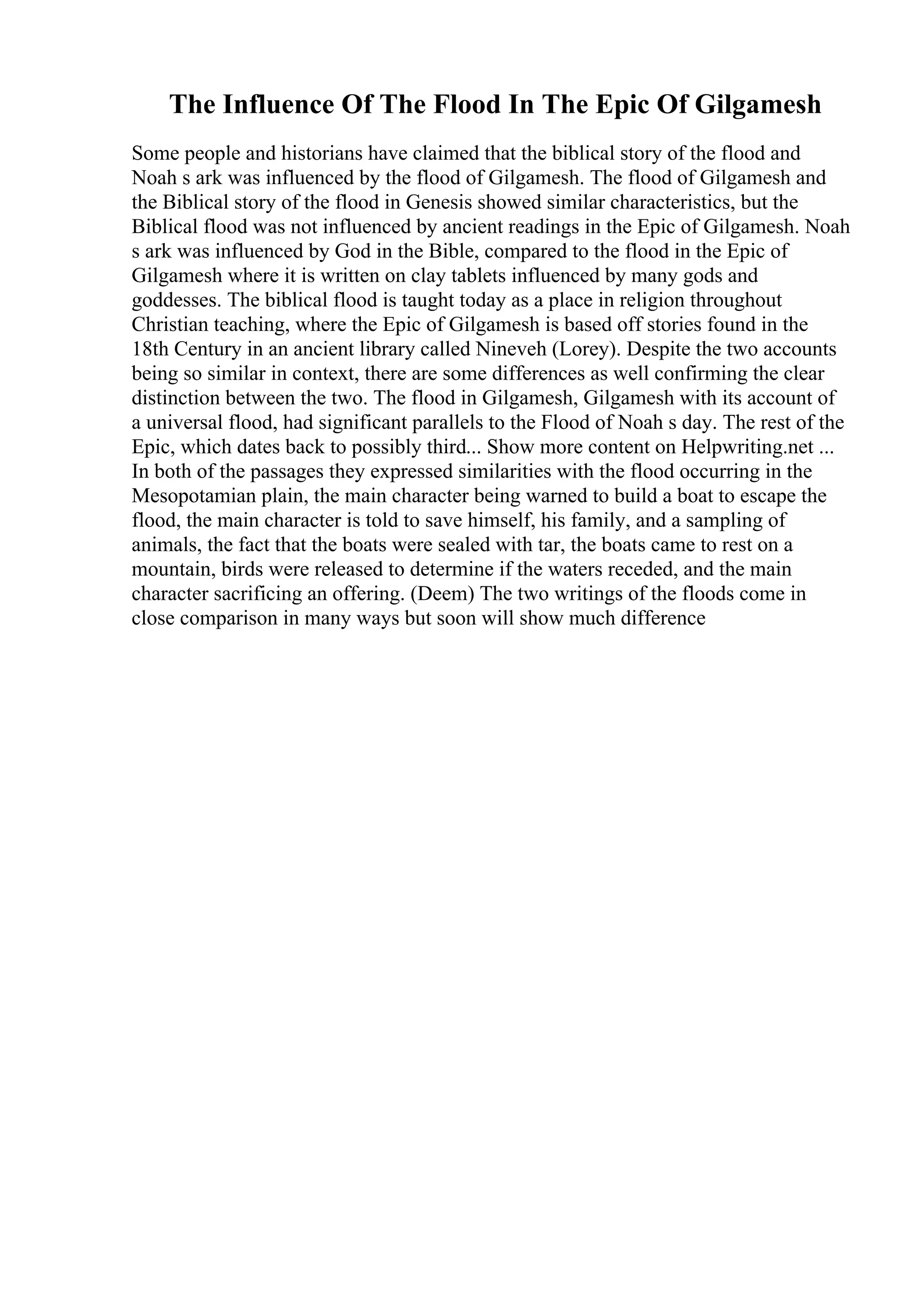 The Influence Of The Flood In The Epic Of Gilgamesh
Some people and historians have claimed that the biblical story of the flood and
Noah s ark was influenced by the flood of Gilgamesh. The flood of Gilgamesh and
the Biblical story of the flood in Genesis showed similar characteristics, but the
Biblical flood was not influenced by ancient readings in the Epic of Gilgamesh. Noah
s ark was influenced by God in the Bible, compared to the flood in the Epic of
Gilgamesh where it is written on clay tablets influenced by many gods and
goddesses. The biblical flood is taught today as a place in religion throughout
Christian teaching, where the Epic of Gilgamesh is based off stories found in the
18th Century in an ancient library called Nineveh (Lorey). Despite the two accounts
being so similar in context, there are some differences as well confirming the clear
distinction between the two. The flood in Gilgamesh, Gilgamesh with its account of
a universal flood, had significant parallels to the Flood of Noah s day. The rest of the
Epic, which dates back to possibly third... Show more content on Helpwriting.net ...
In both of the passages they expressed similarities with the flood occurring in the
Mesopotamian plain, the main character being warned to build a boat to escape the
flood, the main character is told to save himself, his family, and a sampling of
animals, the fact that the boats were sealed with tar, the boats came to rest on a
mountain, birds were released to determine if the waters receded, and the main
character sacrificing an offering. (Deem) The two writings of the floods come in
close comparison in many ways but soon will show much difference
 