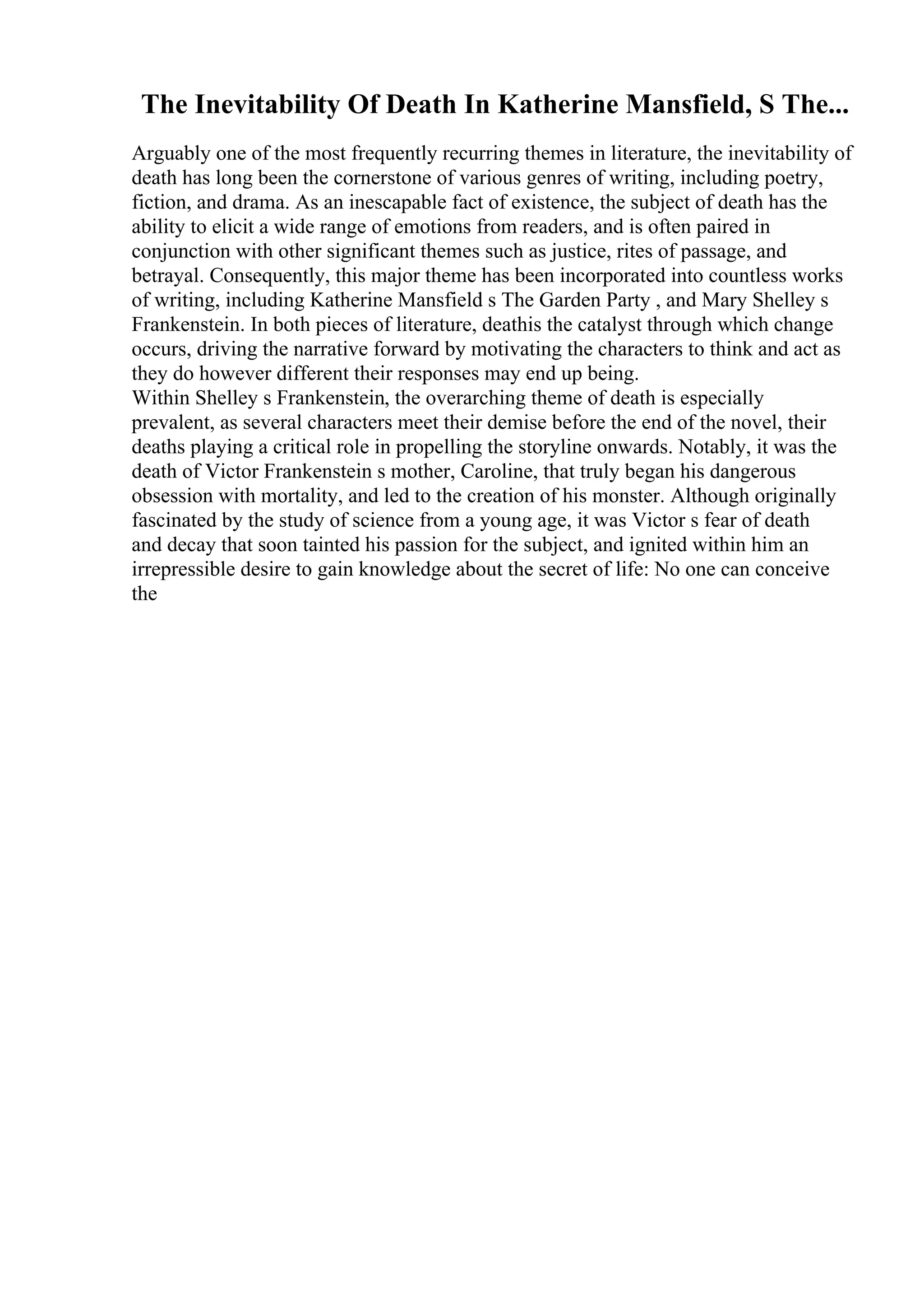 The Inevitability Of Death In Katherine Mansfield, S The...
Arguably one of the most frequently recurring themes in literature, the inevitability of
death has long been the cornerstone of various genres of writing, including poetry,
fiction, and drama. As an inescapable fact of existence, the subject of death has the
ability to elicit a wide range of emotions from readers, and is often paired in
conjunction with other significant themes such as justice, rites of passage, and
betrayal. Consequently, this major theme has been incorporated into countless works
of writing, including Katherine Mansfield s The Garden Party , and Mary Shelley s
Frankenstein. In both pieces of literature, deathis the catalyst through which change
occurs, driving the narrative forward by motivating the characters to think and act as
they do however different their responses may end up being.
Within Shelley s Frankenstein, the overarching theme of death is especially
prevalent, as several characters meet their demise before the end of the novel, their
deaths playing a critical role in propelling the storyline onwards. Notably, it was the
death of Victor Frankenstein s mother, Caroline, that truly began his dangerous
obsession with mortality, and led to the creation of his monster. Although originally
fascinated by the study of science from a young age, it was Victor s fear of death
and decay that soon tainted his passion for the subject, and ignited within him an
irrepressible desire to gain knowledge about the secret of life: No one can conceive
the
 