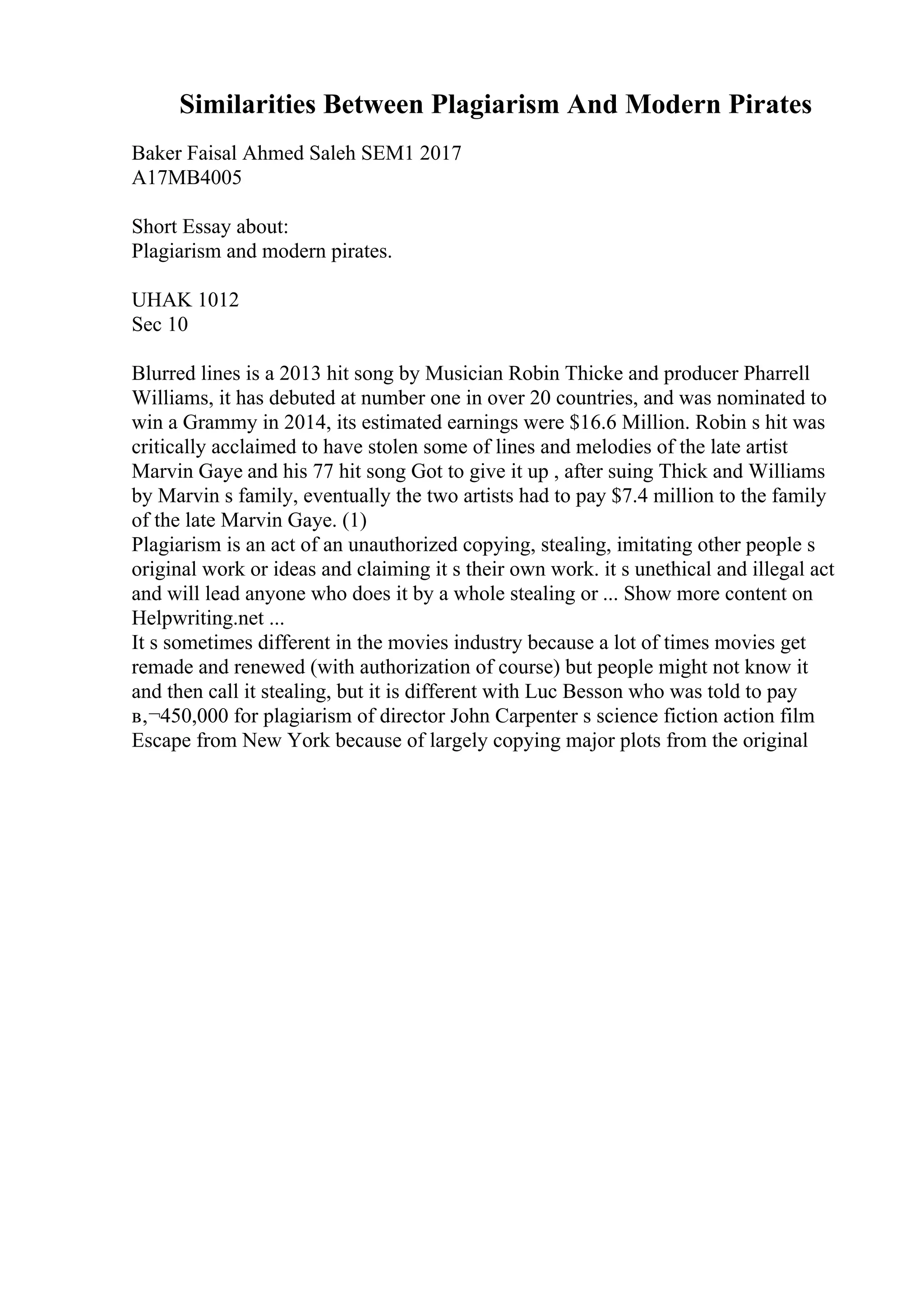 Similarities Between Plagiarism And Modern Pirates
Baker Faisal Ahmed Saleh SEM1 2017
A17MB4005
Short Essay about:
Plagiarism and modern pirates.
UHAK 1012
Sec 10
Blurred lines is a 2013 hit song by Musician Robin Thicke and producer Pharrell
Williams, it has debuted at number one in over 20 countries, and was nominated to
win a Grammy in 2014, its estimated earnings were $16.6 Million. Robin s hit was
critically acclaimed to have stolen some of lines and melodies of the late artist
Marvin Gaye and his 77 hit song Got to give it up , after suing Thick and Williams
by Marvin s family, eventually the two artists had to pay $7.4 million to the family
of the late Marvin Gaye. (1)
Plagiarism is an act of an unauthorized copying, stealing, imitating other people s
original work or ideas and claiming it s their own work. it s unethical and illegal act
and will lead anyone who does it by a whole stealing or ... Show more content on
Helpwriting.net ...
It s sometimes different in the movies industry because a lot of times movies get
remade and renewed (with authorization of course) but people might not know it
and then call it stealing, but it is different with Luc Besson who was told to pay
в‚¬450,000 for plagiarism of director John Carpenter s science fiction action film
Escape from New York because of largely copying major plots from the original
 