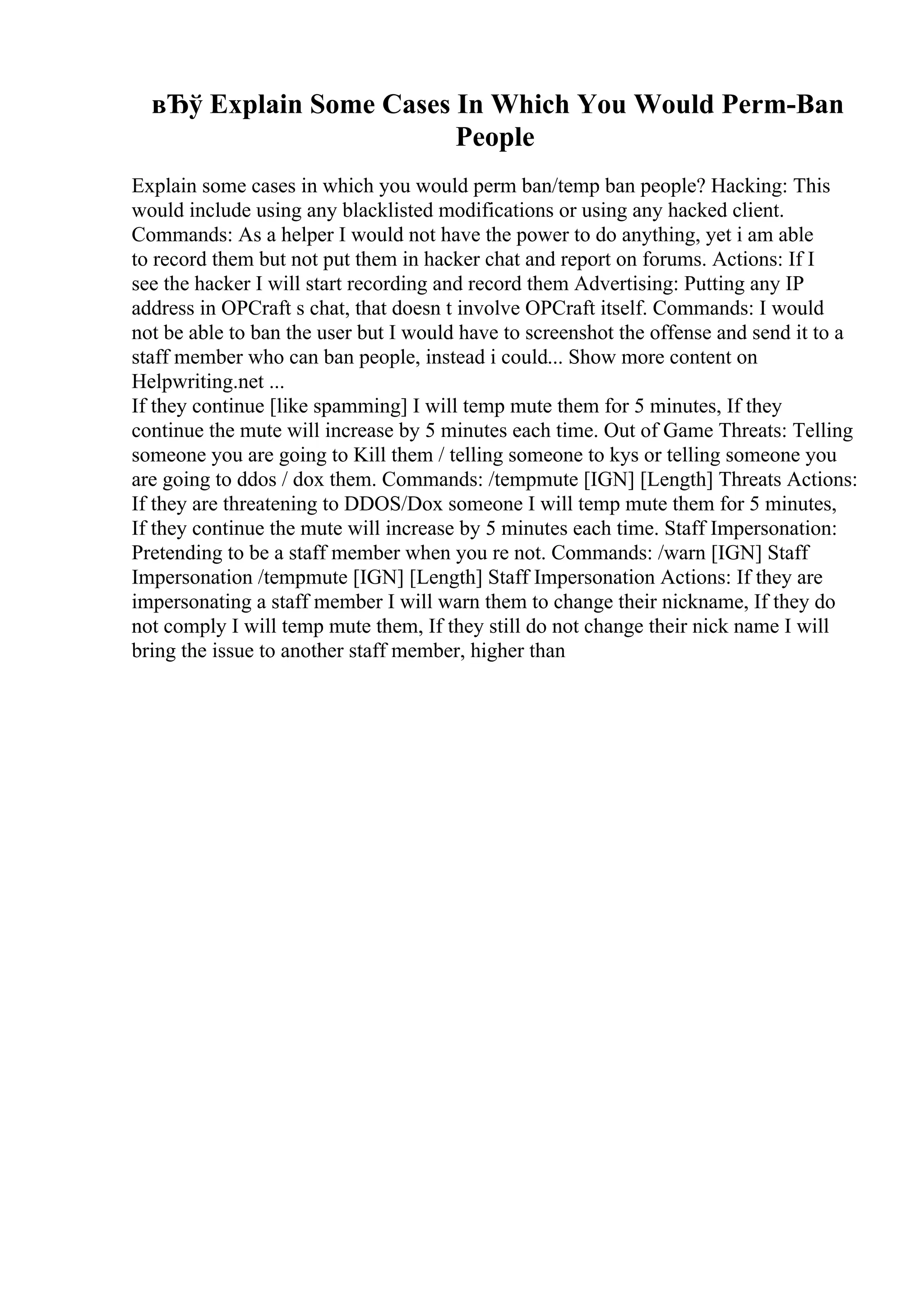 вЂў Explain Some Cases In Which You Would Perm-Ban
People
Explain some cases in which you would perm ban/temp ban people? Hacking: This
would include using any blacklisted modifications or using any hacked client.
Commands: As a helper I would not have the power to do anything, yet i am able
to record them but not put them in hacker chat and report on forums. Actions: If I
see the hacker I will start recording and record them Advertising: Putting any IP
address in OPCraft s chat, that doesn t involve OPCraft itself. Commands: I would
not be able to ban the user but I would have to screenshot the offense and send it to a
staff member who can ban people, instead i could... Show more content on
Helpwriting.net ...
If they continue [like spamming] I will temp mute them for 5 minutes, If they
continue the mute will increase by 5 minutes each time. Out of Game Threats: Telling
someone you are going to Kill them / telling someone to kys or telling someone you
are going to ddos / dox them. Commands: /tempmute [IGN] [Length] Threats Actions:
If they are threatening to DDOS/Dox someone I will temp mute them for 5 minutes,
If they continue the mute will increase by 5 minutes each time. Staff Impersonation:
Pretending to be a staff member when you re not. Commands: /warn [IGN] Staff
Impersonation /tempmute [IGN] [Length] Staff Impersonation Actions: If they are
impersonating a staff member I will warn them to change their nickname, If they do
not comply I will temp mute them, If they still do not change their nick name I will
bring the issue to another staff member, higher than
 