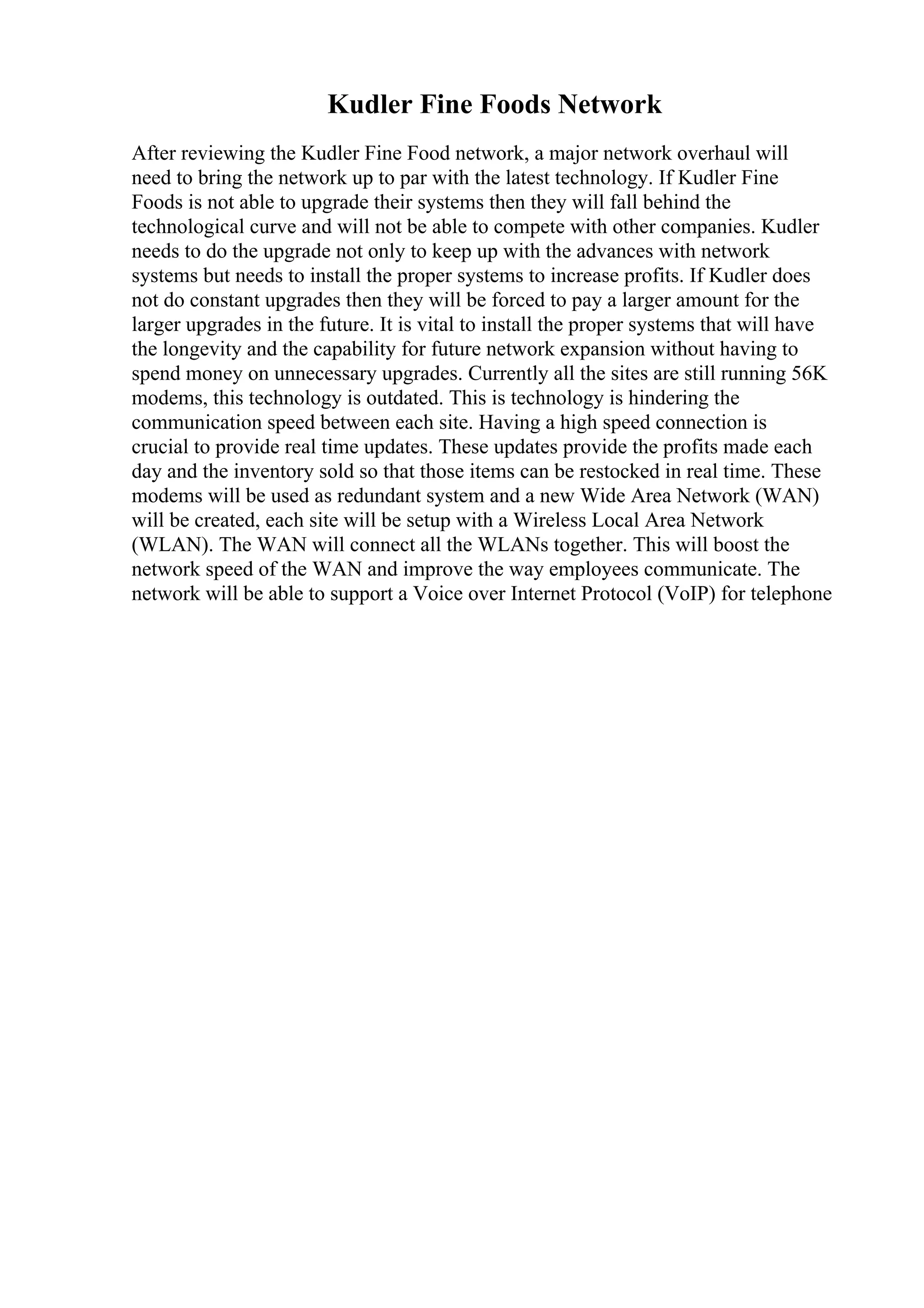 Kudler Fine Foods Network
After reviewing the Kudler Fine Food network, a major network overhaul will
need to bring the network up to par with the latest technology. If Kudler Fine
Foods is not able to upgrade their systems then they will fall behind the
technological curve and will not be able to compete with other companies. Kudler
needs to do the upgrade not only to keep up with the advances with network
systems but needs to install the proper systems to increase profits. If Kudler does
not do constant upgrades then they will be forced to pay a larger amount for the
larger upgrades in the future. It is vital to install the proper systems that will have
the longevity and the capability for future network expansion without having to
spend money on unnecessary upgrades. Currently all the sites are still running 56K
modems, this technology is outdated. This is technology is hindering the
communication speed between each site. Having a high speed connection is
crucial to provide real time updates. These updates provide the profits made each
day and the inventory sold so that those items can be restocked in real time. These
modems will be used as redundant system and a new Wide Area Network (WAN)
will be created, each site will be setup with a Wireless Local Area Network
(WLAN). The WAN will connect all the WLANs together. This will boost the
network speed of the WAN and improve the way employees communicate. The
network will be able to support a Voice over Internet Protocol (VoIP) for telephone
 