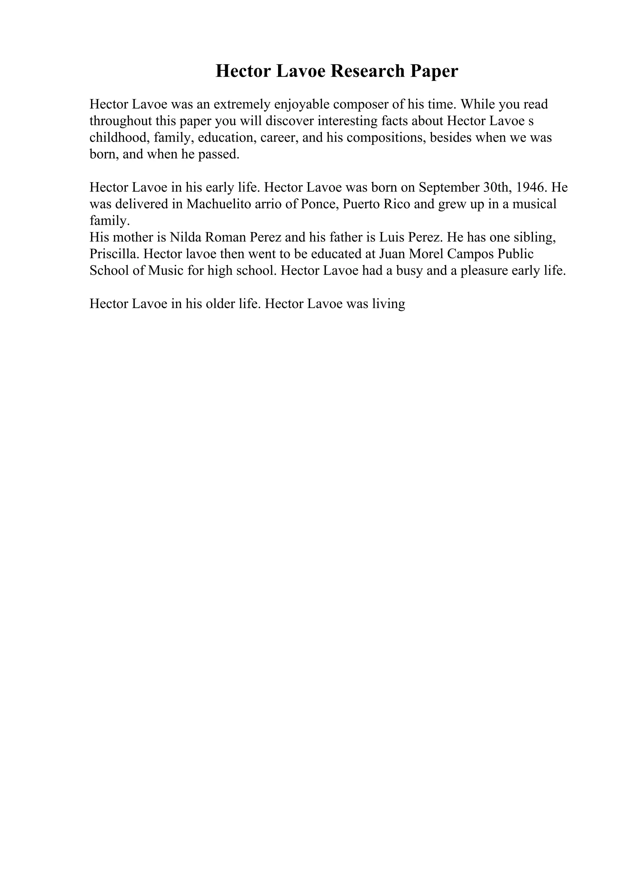 Hector Lavoe Research Paper
Hector Lavoe was an extremely enjoyable composer of his time. While you read
throughout this paper you will discover interesting facts about Hector Lavoe s
childhood, family, education, career, and his compositions, besides when we was
born, and when he passed.
Hector Lavoe in his early life. Hector Lavoe was born on September 30th, 1946. He
was delivered in Machuelito arrio of Ponce, Puerto Rico and grew up in a musical
family.
His mother is Nilda Roman Perez and his father is Luis Perez. He has one sibling,
Priscilla. Hector lavoe then went to be educated at Juan Morel Campos Public
School of Music for high school. Hector Lavoe had a busy and a pleasure early life.
Hector Lavoe in his older life. Hector Lavoe was living
 