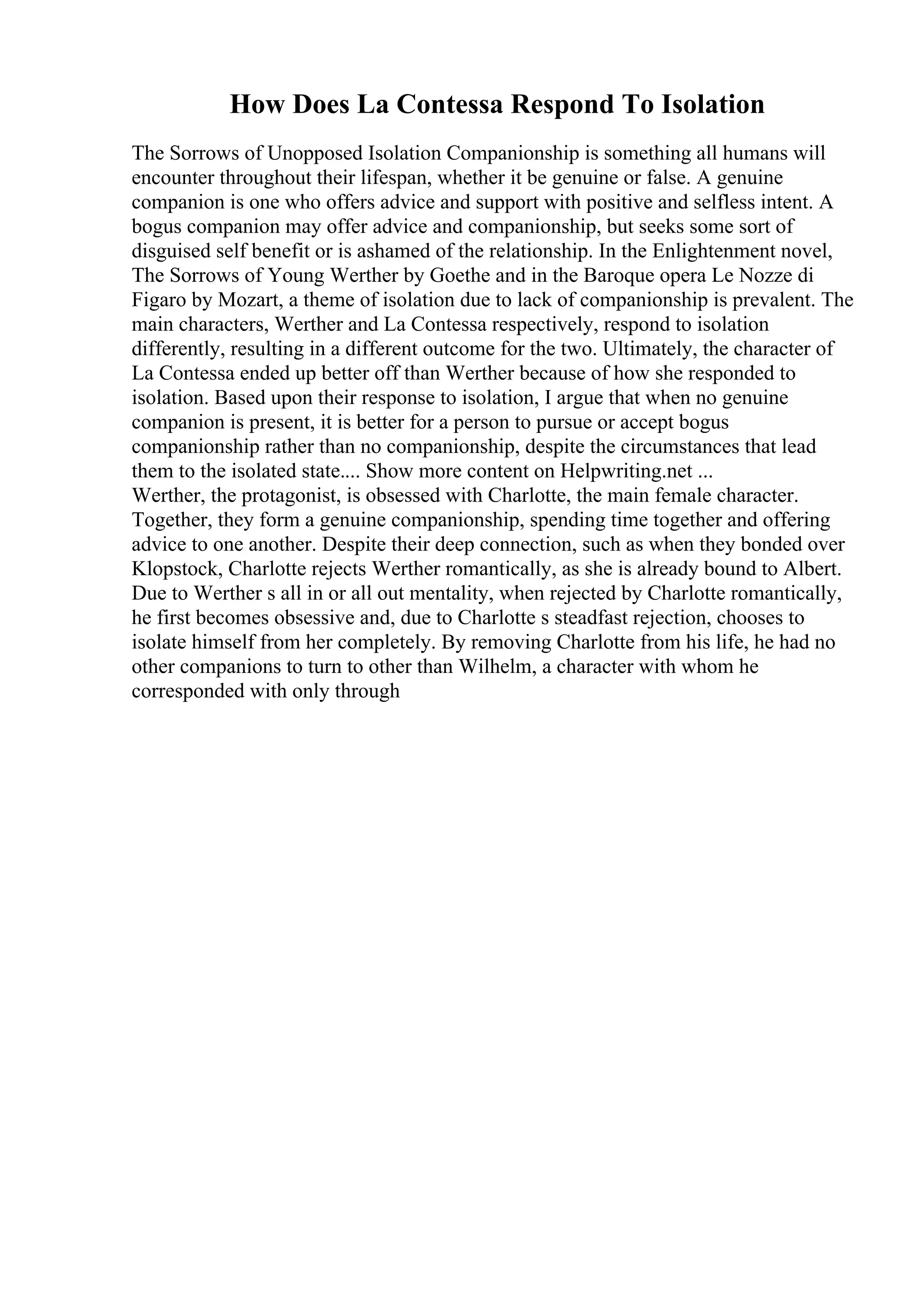 How Does La Contessa Respond To Isolation
The Sorrows of Unopposed Isolation Companionship is something all humans will
encounter throughout their lifespan, whether it be genuine or false. A genuine
companion is one who offers advice and support with positive and selfless intent. A
bogus companion may offer advice and companionship, but seeks some sort of
disguised self benefit or is ashamed of the relationship. In the Enlightenment novel,
The Sorrows of Young Werther by Goethe and in the Baroque opera Le Nozze di
Figaro by Mozart, a theme of isolation due to lack of companionship is prevalent. The
main characters, Werther and La Contessa respectively, respond to isolation
differently, resulting in a different outcome for the two. Ultimately, the character of
La Contessa ended up better off than Werther because of how she responded to
isolation. Based upon their response to isolation, I argue that when no genuine
companion is present, it is better for a person to pursue or accept bogus
companionship rather than no companionship, despite the circumstances that lead
them to the isolated state.... Show more content on Helpwriting.net ...
Werther, the protagonist, is obsessed with Charlotte, the main female character.
Together, they form a genuine companionship, spending time together and offering
advice to one another. Despite their deep connection, such as when they bonded over
Klopstock, Charlotte rejects Werther romantically, as she is already bound to Albert.
Due to Werther s all in or all out mentality, when rejected by Charlotte romantically,
he first becomes obsessive and, due to Charlotte s steadfast rejection, chooses to
isolate himself from her completely. By removing Charlotte from his life, he had no
other companions to turn to other than Wilhelm, a character with whom he
corresponded with only through
 