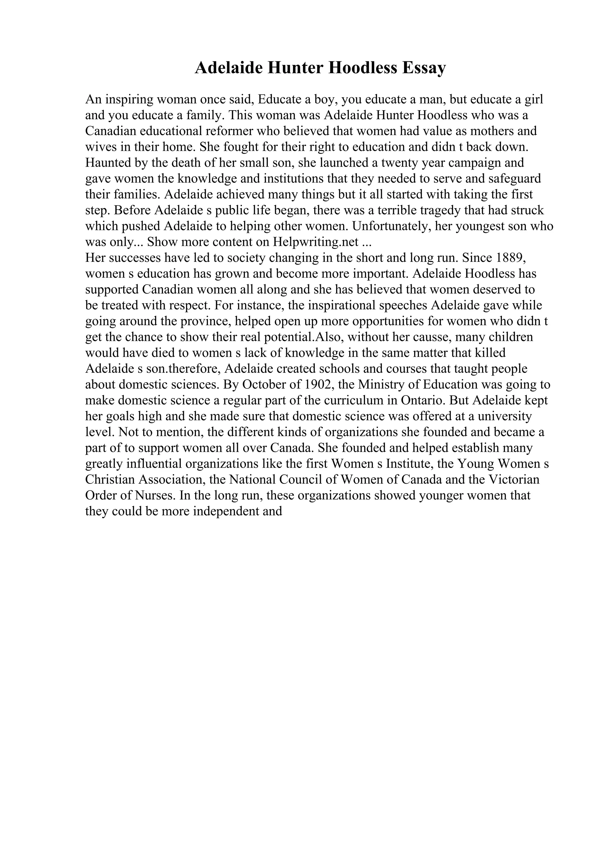 Adelaide Hunter Hoodless Essay
An inspiring woman once said, Educate a boy, you educate a man, but educate a girl
and you educate a family. This woman was Adelaide Hunter Hoodless who was a
Canadian educational reformer who believed that women had value as mothers and
wives in their home. She fought for their right to education and didn t back down.
Haunted by the death of her small son, she launched a twenty year campaign and
gave women the knowledge and institutions that they needed to serve and safeguard
their families. Adelaide achieved many things but it all started with taking the first
step. Before Adelaide s public life began, there was a terrible tragedy that had struck
which pushed Adelaide to helping other women. Unfortunately, her youngest son who
was only... Show more content on Helpwriting.net ...
Her successes have led to society changing in the short and long run. Since 1889,
women s education has grown and become more important. Adelaide Hoodless has
supported Canadian women all along and she has believed that women deserved to
be treated with respect. For instance, the inspirational speeches Adelaide gave while
going around the province, helped open up more opportunities for women who didn t
get the chance to show their real potential.Also, without her causse, many children
would have died to women s lack of knowledge in the same matter that killed
Adelaide s son.therefore, Adelaide created schools and courses that taught people
about domestic sciences. By October of 1902, the Ministry of Education was going to
make domestic science a regular part of the curriculum in Ontario. But Adelaide kept
her goals high and she made sure that domestic science was offered at a university
level. Not to mention, the different kinds of organizations she founded and became a
part of to support women all over Canada. She founded and helped establish many
greatly influential organizations like the first Women s Institute, the Young Women s
Christian Association, the National Council of Women of Canada and the Victorian
Order of Nurses. In the long run, these organizations showed younger women that
they could be more independent and
 