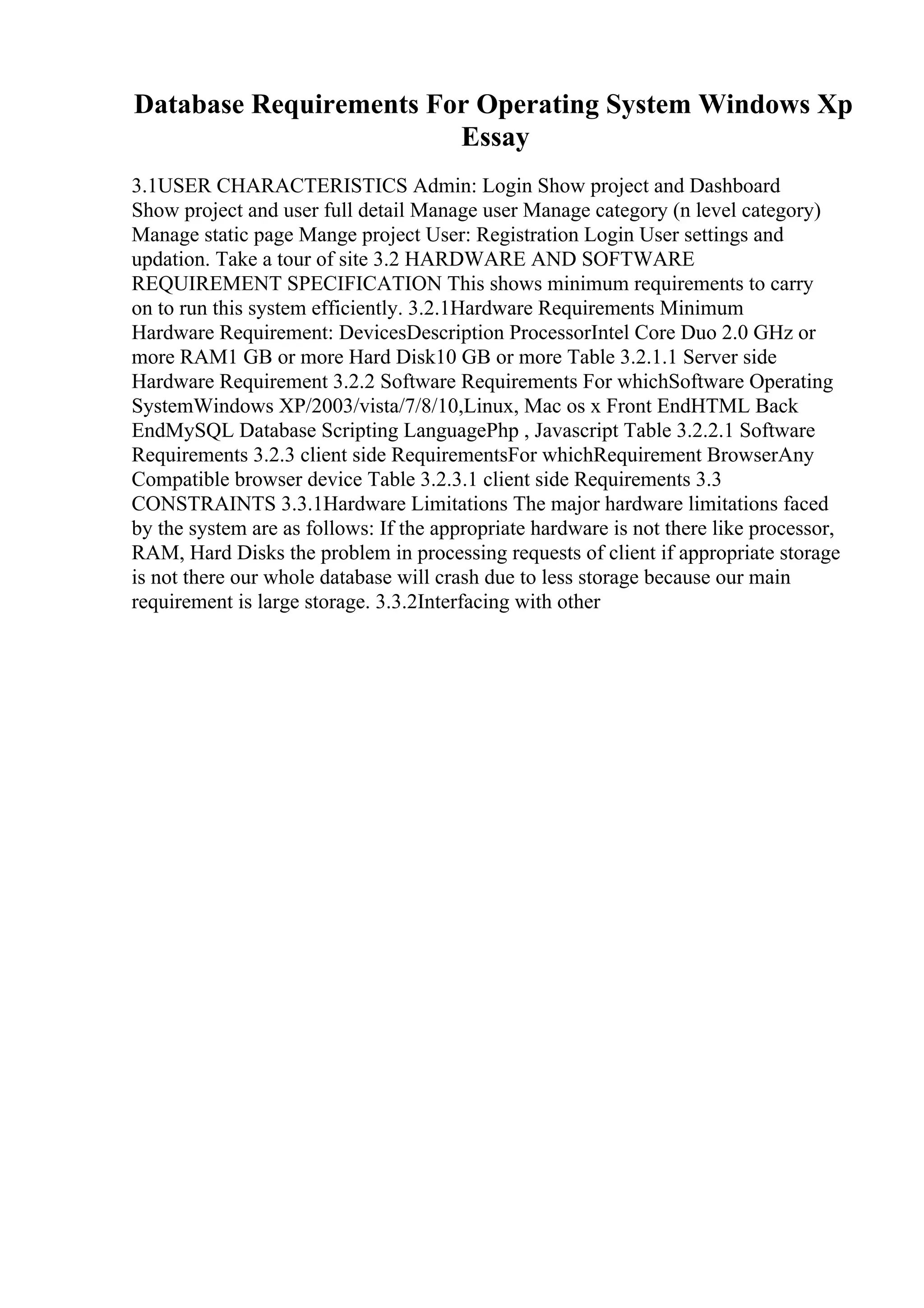 Database Requirements For Operating System Windows Xp
Essay
3.1USER CHARACTERISTICS Admin: Login Show project and Dashboard
Show project and user full detail Manage user Manage category (n level category)
Manage static page Mange project User: Registration Login User settings and
updation. Take a tour of site 3.2 HARDWARE AND SOFTWARE
REQUIREMENT SPECIFICATION This shows minimum requirements to carry
on to run this system efficiently. 3.2.1Hardware Requirements Minimum
Hardware Requirement: DevicesDescription ProcessorIntel Core Duo 2.0 GHz or
more RAM1 GB or more Hard Disk10 GB or more Table 3.2.1.1 Server side
Hardware Requirement 3.2.2 Software Requirements For whichSoftware Operating
SystemWindows XP/2003/vista/7/8/10,Linux, Mac os x Front EndHTML Back
EndMySQL Database Scripting LanguagePhp , Javascript Table 3.2.2.1 Software
Requirements 3.2.3 client side RequirementsFor whichRequirement BrowserAny
Compatible browser device Table 3.2.3.1 client side Requirements 3.3
CONSTRAINTS 3.3.1Hardware Limitations The major hardware limitations faced
by the system are as follows: If the appropriate hardware is not there like processor,
RAM, Hard Disks the problem in processing requests of client if appropriate storage
is not there our whole database will crash due to less storage because our main
requirement is large storage. 3.3.2Interfacing with other
 