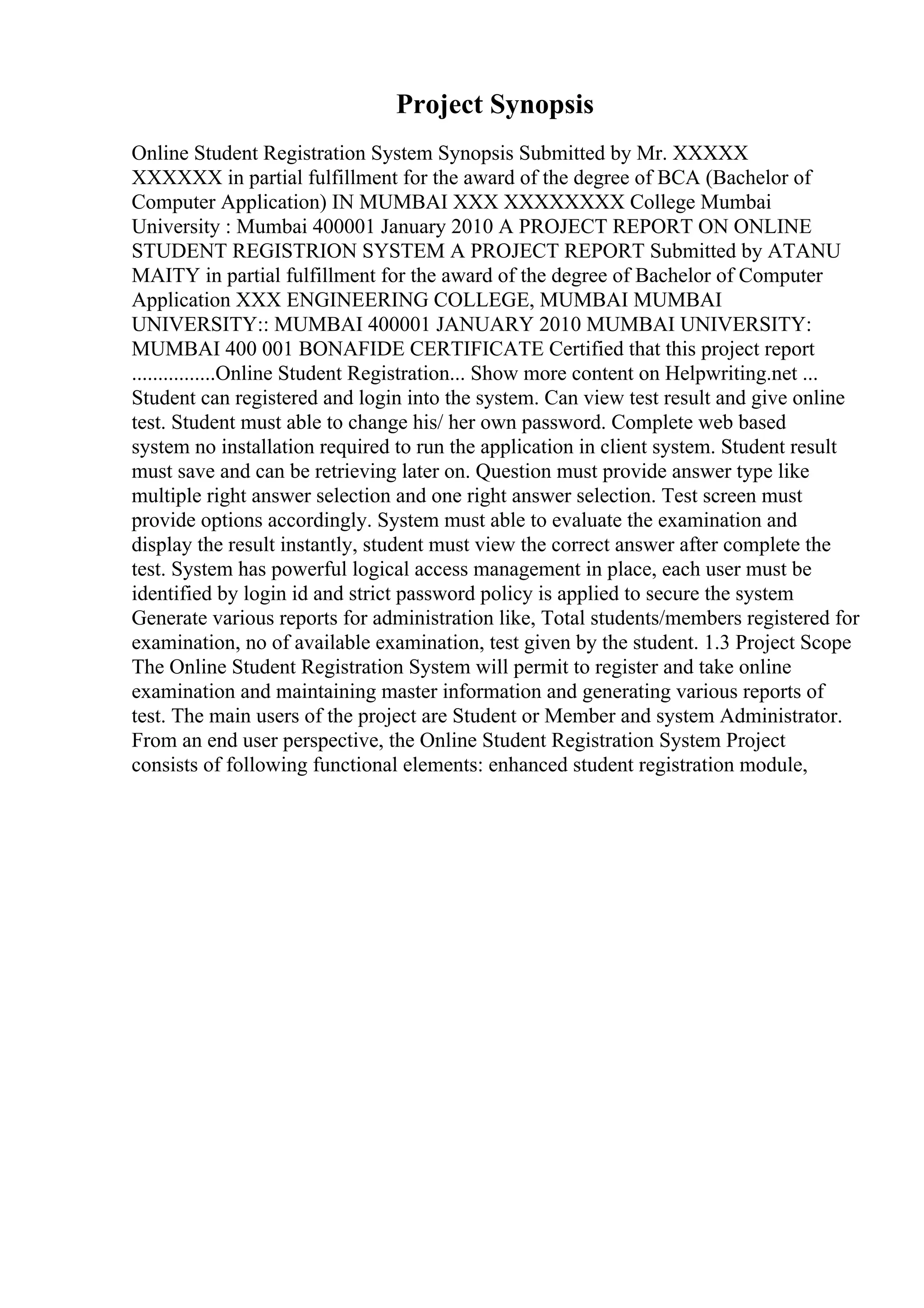 Project Synopsis
Online Student Registration System Synopsis Submitted by Mr. XXXXX
XXXXXX in partial fulfillment for the award of the degree of BCA (Bachelor of
Computer Application) IN MUMBAI XXX XXXXXXXX College Mumbai
University : Mumbai 400001 January 2010 A PROJECT REPORT ON ONLINE
STUDENT REGISTRION SYSTEM A PROJECT REPORT Submitted by ATANU
MAITY in partial fulfillment for the award of the degree of Bachelor of Computer
Application XXX ENGINEERING COLLEGE, MUMBAI MUMBAI
UNIVERSITY:: MUMBAI 400001 JANUARY 2010 MUMBAI UNIVERSITY:
MUMBAI 400 001 BONAFIDE CERTIFICATE Certified that this project report
................Online Student Registration... Show more content on Helpwriting.net ...
Student can registered and login into the system. Can view test result and give online
test. Student must able to change his/ her own password. Complete web based
system no installation required to run the application in client system. Student result
must save and can be retrieving later on. Question must provide answer type like
multiple right answer selection and one right answer selection. Test screen must
provide options accordingly. System must able to evaluate the examination and
display the result instantly, student must view the correct answer after complete the
test. System has powerful logical access management in place, each user must be
identified by login id and strict password policy is applied to secure the system
Generate various reports for administration like, Total students/members registered for
examination, no of available examination, test given by the student. 1.3 Project Scope
The Online Student Registration System will permit to register and take online
examination and maintaining master information and generating various reports of
test. The main users of the project are Student or Member and system Administrator.
From an end user perspective, the Online Student Registration System Project
consists of following functional elements: enhanced student registration module,
 