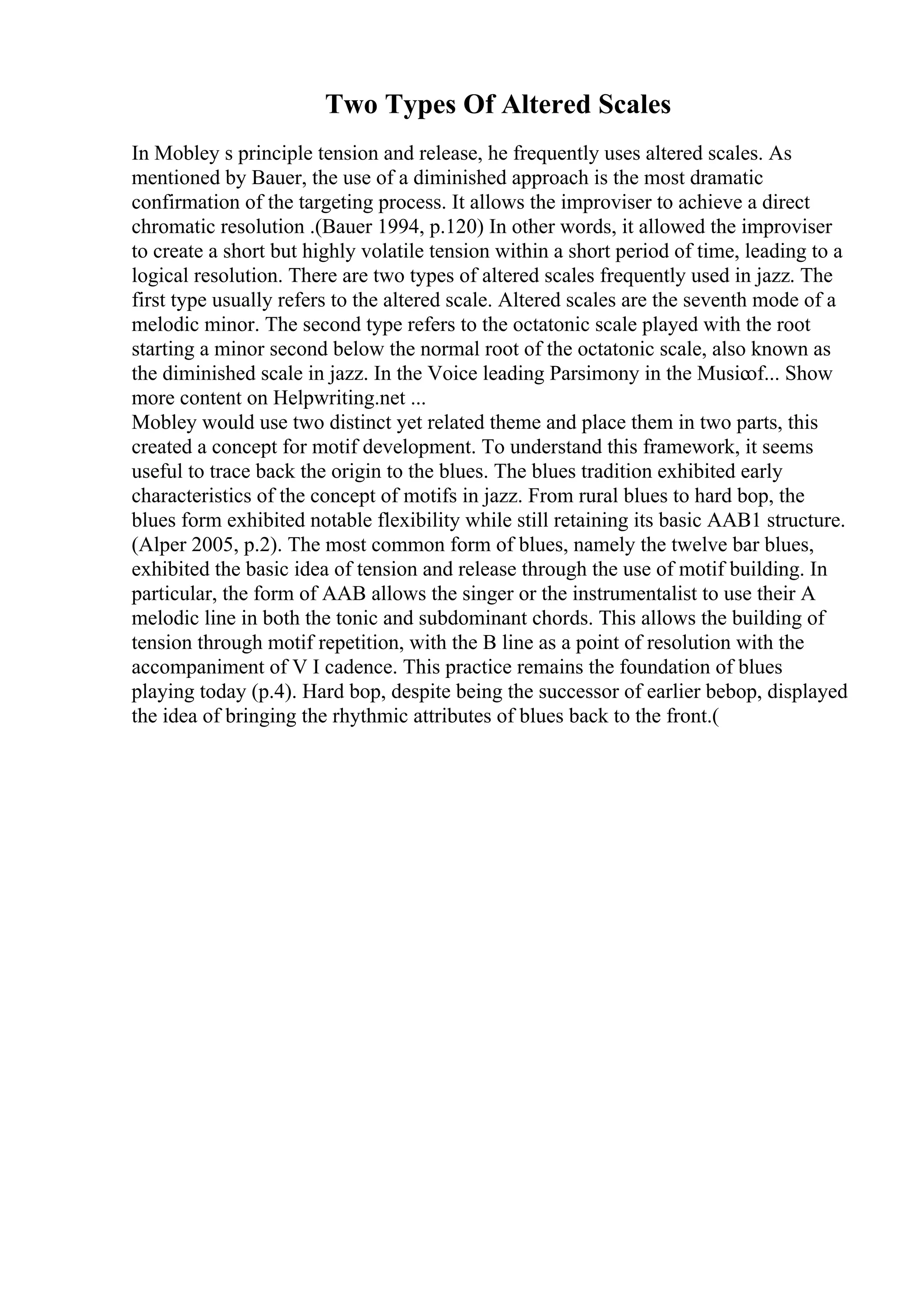 Two Types Of Altered Scales
In Mobley s principle tension and release, he frequently uses altered scales. As
mentioned by Bauer, the use of a diminished approach is the most dramatic
confirmation of the targeting process. It allows the improviser to achieve a direct
chromatic resolution .(Bauer 1994, p.120) In other words, it allowed the improviser
to create a short but highly volatile tension within a short period of time, leading to a
logical resolution. There are two types of altered scales frequently used in jazz. The
first type usually refers to the altered scale. Altered scales are the seventh mode of a
melodic minor. The second type refers to the octatonic scale played with the root
starting a minor second below the normal root of the octatonic scale, also known as
the diminished scale in jazz. In the Voice leading Parsimony in the Musicof... Show
more content on Helpwriting.net ...
Mobley would use two distinct yet related theme and place them in two parts, this
created a concept for motif development. To understand this framework, it seems
useful to trace back the origin to the blues. The blues tradition exhibited early
characteristics of the concept of motifs in jazz. From rural blues to hard bop, the
blues form exhibited notable flexibility while still retaining its basic AAB1 structure.
(Alper 2005, p.2). The most common form of blues, namely the twelve bar blues,
exhibited the basic idea of tension and release through the use of motif building. In
particular, the form of AAB allows the singer or the instrumentalist to use their A
melodic line in both the tonic and subdominant chords. This allows the building of
tension through motif repetition, with the B line as a point of resolution with the
accompaniment of V I cadence. This practice remains the foundation of blues
playing today (p.4). Hard bop, despite being the successor of earlier bebop, displayed
the idea of bringing the rhythmic attributes of blues back to the front.(
 