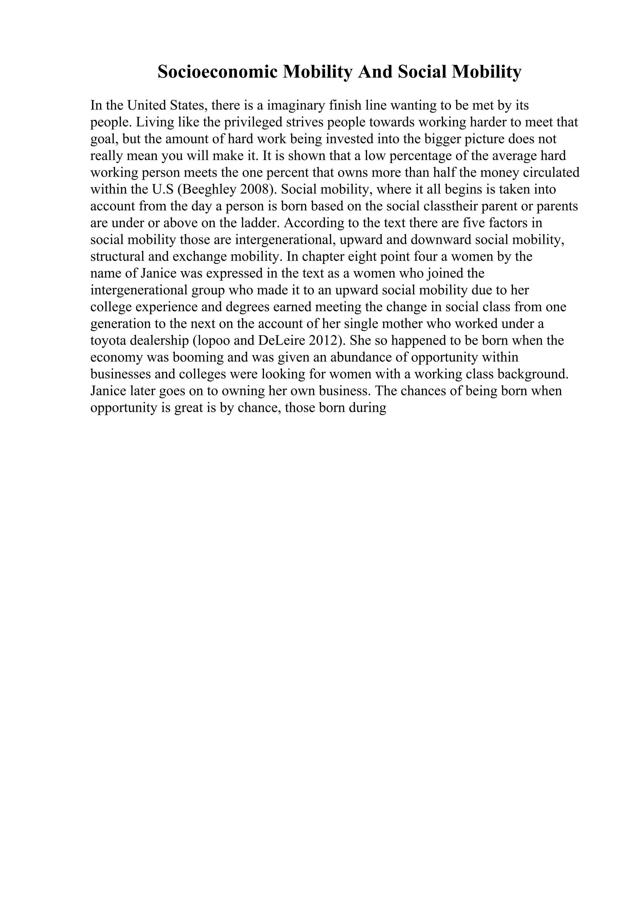Socioeconomic Mobility And Social Mobility
In the United States, there is a imaginary finish line wanting to be met by its
people. Living like the privileged strives people towards working harder to meet that
goal, but the amount of hard work being invested into the bigger picture does not
really mean you will make it. It is shown that a low percentage of the average hard
working person meets the one percent that owns more than half the money circulated
within the U.S (Beeghley 2008). Social mobility, where it all begins is taken into
account from the day a person is born based on the social classtheir parent or parents
are under or above on the ladder. According to the text there are five factors in
social mobility those are intergenerational, upward and downward social mobility,
structural and exchange mobility. In chapter eight point four a women by the
name of Janice was expressed in the text as a women who joined the
intergenerational group who made it to an upward social mobility due to her
college experience and degrees earned meeting the change in social class from one
generation to the next on the account of her single mother who worked under a
toyota dealership (lopoo and DeLeire 2012). She so happened to be born when the
economy was booming and was given an abundance of opportunity within
businesses and colleges were looking for women with a working class background.
Janice later goes on to owning her own business. The chances of being born when
opportunity is great is by chance, those born during
 