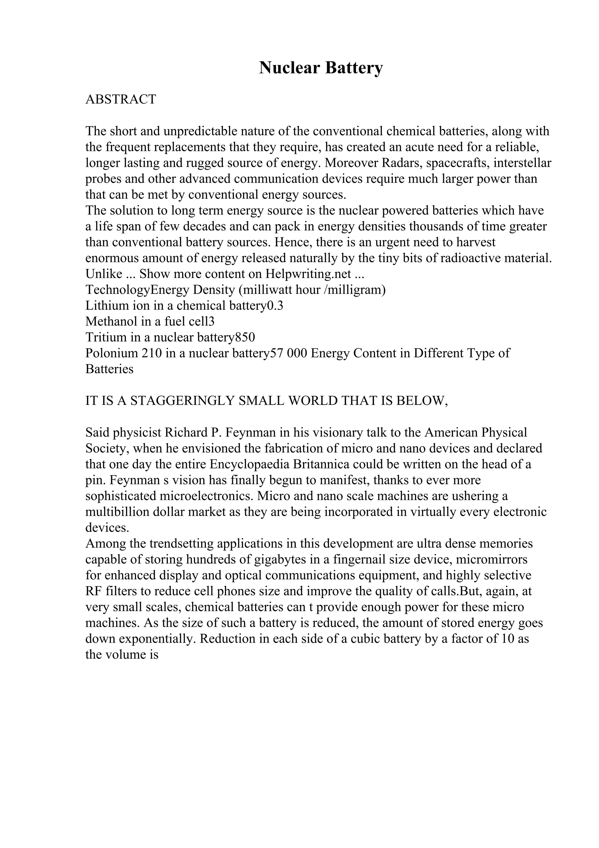 Nuclear Battery
ABSTRACT
The short and unpredictable nature of the conventional chemical batteries, along with
the frequent replacements that they require, has created an acute need for a reliable,
longer lasting and rugged source of energy. Moreover Radars, spacecrafts, interstellar
probes and other advanced communication devices require much larger power than
that can be met by conventional energy sources.
The solution to long term energy source is the nuclear powered batteries which have
a life span of few decades and can pack in energy densities thousands of time greater
than conventional battery sources. Hence, there is an urgent need to harvest
enormous amount of energy released naturally by the tiny bits of radioactive material.
Unlike ... Show more content on Helpwriting.net ...
TechnologyEnergy Density (milliwatt hour /milligram)
Lithium ion in a chemical battery0.3
Methanol in a fuel cell3
Tritium in a nuclear battery850
Polonium 210 in a nuclear battery57 000 Energy Content in Different Type of
Batteries
IT IS A STAGGERINGLY SMALL WORLD THAT IS BELOW,
Said physicist Richard P. Feynman in his visionary talk to the American Physical
Society, when he envisioned the fabrication of micro and nano devices and declared
that one day the entire Encyclopaedia Britannica could be written on the head of a
pin. Feynman s vision has finally begun to manifest, thanks to ever more
sophisticated microelectronics. Micro and nano scale machines are ushering a
multibillion dollar market as they are being incorporated in virtually every electronic
devices.
Among the trendsetting applications in this development are ultra dense memories
capable of storing hundreds of gigabytes in a fingernail size device, micromirrors
for enhanced display and optical communications equipment, and highly selective
RF filters to reduce cell phones size and improve the quality of calls.But, again, at
very small scales, chemical batteries can t provide enough power for these micro
machines. As the size of such a battery is reduced, the amount of stored energy goes
down exponentially. Reduction in each side of a cubic battery by a factor of 10 as
the volume is
 