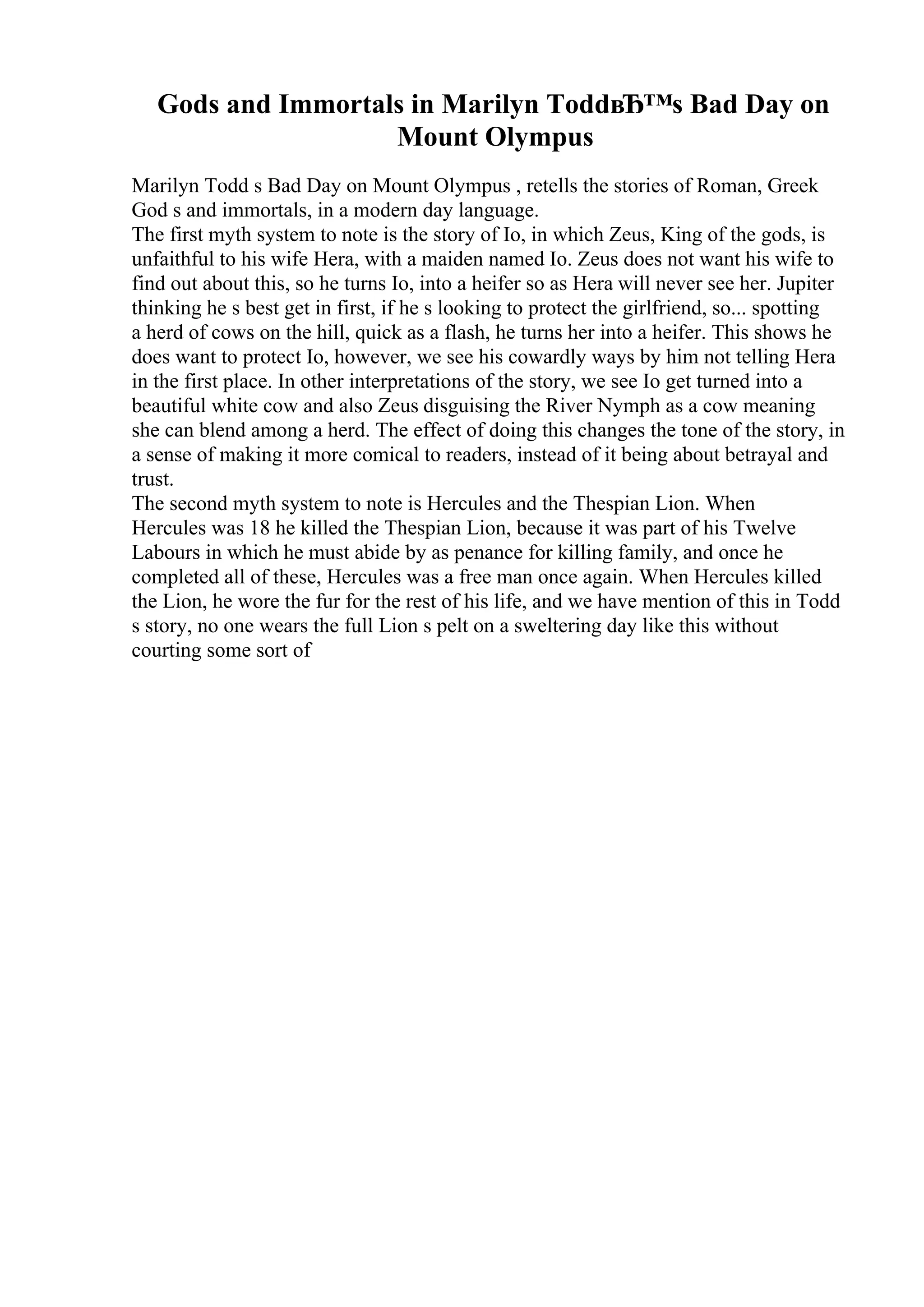 Gods and Immortals in Marilyn ToddвЂ™s Bad Day on
Mount Olympus
Marilyn Todd s Bad Day on Mount Olympus , retells the stories of Roman, Greek
God s and immortals, in a modern day language.
The first myth system to note is the story of Io, in which Zeus, King of the gods, is
unfaithful to his wife Hera, with a maiden named Io. Zeus does not want his wife to
find out about this, so he turns Io, into a heifer so as Hera will never see her. Jupiter
thinking he s best get in first, if he s looking to protect the girlfriend, so... spotting
a herd of cows on the hill, quick as a flash, he turns her into a heifer. This shows he
does want to protect Io, however, we see his cowardly ways by him not telling Hera
in the first place. In other interpretations of the story, we see Io get turned into a
beautiful white cow and also Zeus disguising the River Nymph as a cow meaning
she can blend among a herd. The effect of doing this changes the tone of the story, in
a sense of making it more comical to readers, instead of it being about betrayal and
trust.
The second myth system to note is Hercules and the Thespian Lion. When
Hercules was 18 he killed the Thespian Lion, because it was part of his Twelve
Labours in which he must abide by as penance for killing family, and once he
completed all of these, Hercules was a free man once again. When Hercules killed
the Lion, he wore the fur for the rest of his life, and we have mention of this in Todd
s story, no one wears the full Lion s pelt on a sweltering day like this without
courting some sort of
 